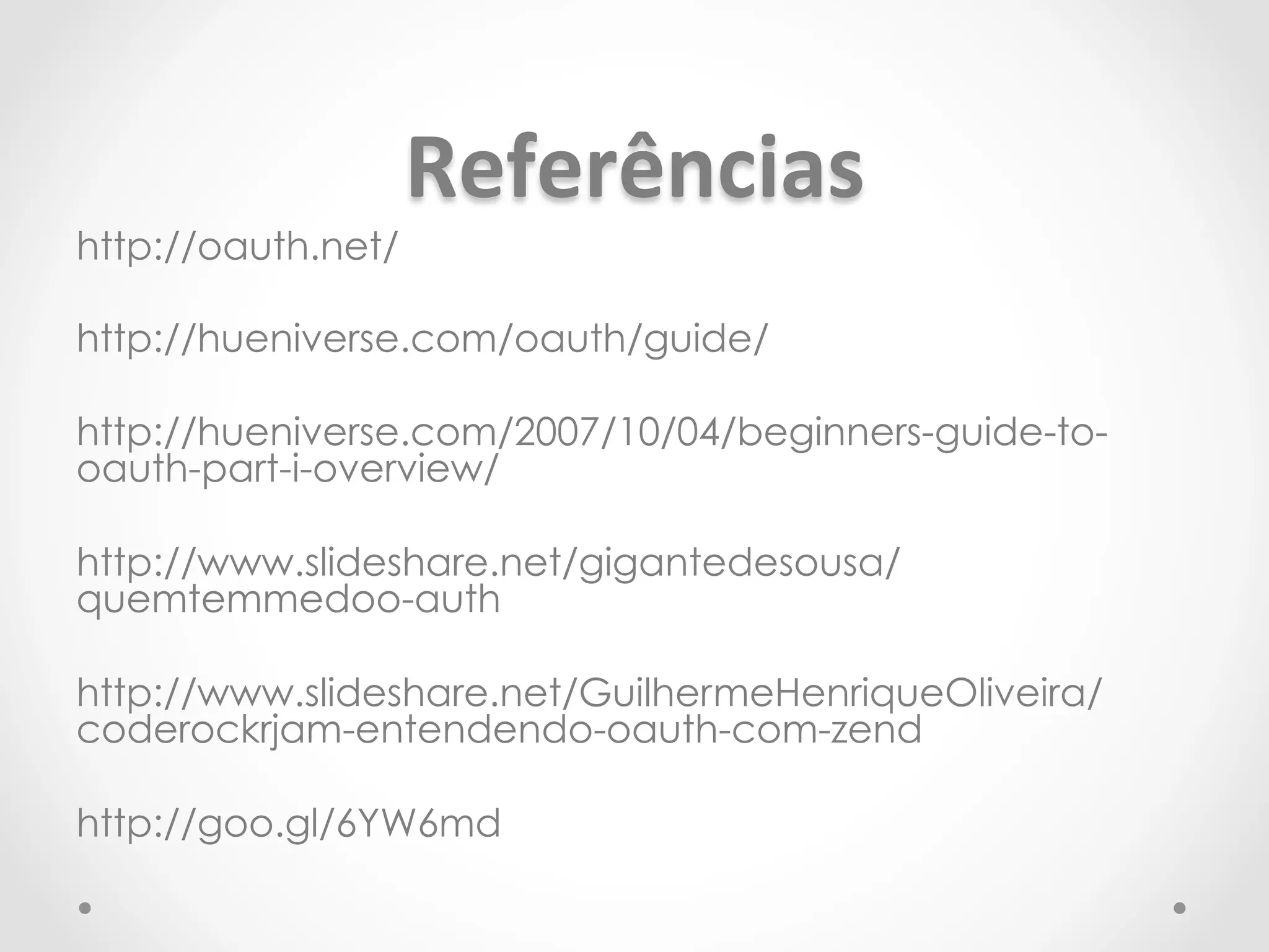 Referências 
http://oauth.net/ 
http://hueniverse.com/oauth/guide/ 
http://hueniverse.com/2007/10/04/beginners-guide-to-oauth- 
part-i-overview/ 
http://www.slideshare.net/gigantedesousa/ 
quemtemmedoo-auth 
http://www.slideshare.net/GuilhermeHenriqueOliveira/ 
coderockrjam-entendendo-oauth-com-zend 
http://goo.gl/6YW6md 
