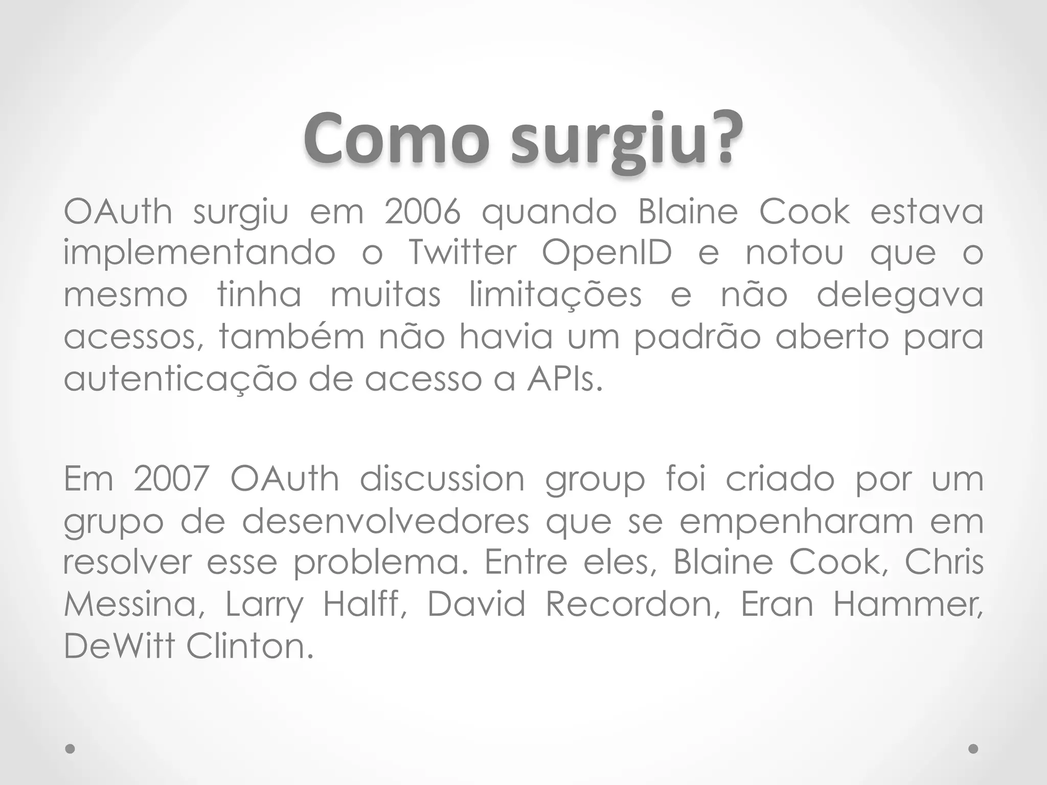 Como 
surgiu? 
OAuth surgiu em 2006 quando Blaine Cook estava 
implementando o Twitter OpenID e notou que o 
mesmo tinha muitas limitações e não delegava 
acessos, também não havia um padrão aberto para 
autenticação de acesso a APIs. 
Em 2007 OAuth discussion group foi criado por um 
grupo de desenvolvedores que se empenharam em 
resolver esse problema. Entre eles, Blaine Cook, Chris 
Messina, Larry Halff, David Recordon, Eran Hammer, 
DeWitt Clinton. 
 