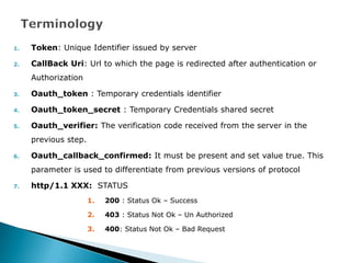 1.   Token: Unique Identifier issued by server

2.   CallBack Uri: Url to which the page is redirected after authentication or
     Authorization

3.   Oauth_token : Temporary credentials identifier

4.   Oauth_token_secret : Temporary Credentials shared secret

5.   Oauth_verifier: The verification code received from the server in the
     previous step.

6.   Oauth_callback_confirmed: It must be present and set value true. This
     parameter is used to differentiate from previous versions of protocol

7.   http/1.1 XXX: STATUS
                      1.   200 : Status Ok – Success

                      2.   403 : Status Not Ok – Un Authorized

                      3.   400: Status Not Ok – Bad Request
 