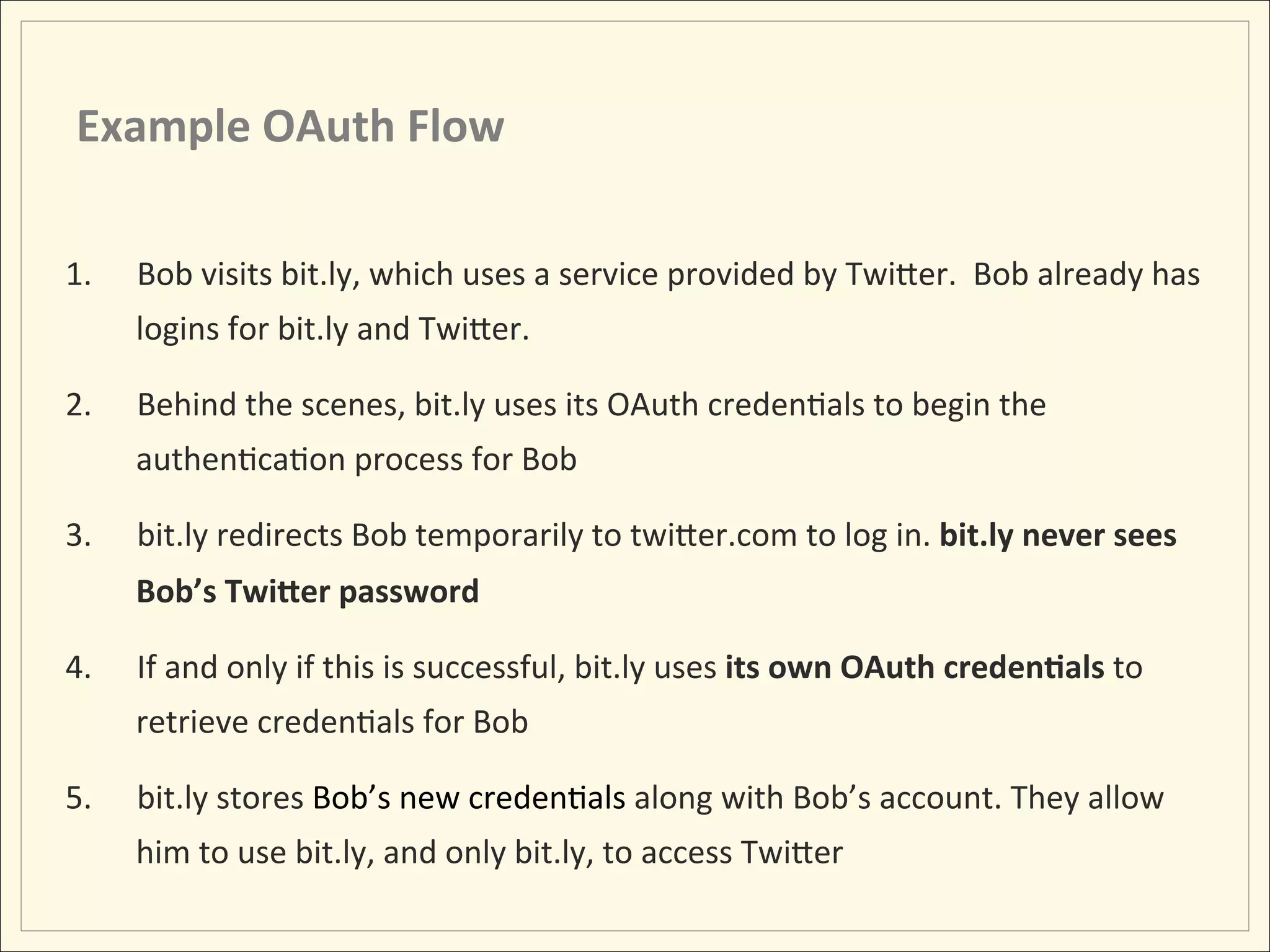 Example	
  OAuth	
  Flow	
  

1.    Bob	
  visits	
  bit.ly,	
  which	
  uses	
  a	
  service	
  provided	
  by	
  TwiLer.	
  	
  Bob	
  already	
  has	
  
      logins	
  for	
  bit.ly	
  and	
  TwiLer.	
  

2.    Behind	
  the	
  scenes,	
  bit.ly	
  uses	
  its	
  OAuth	
  credenHals	
  to	
  begin	
  the	
  
      authenHcaHon	
  process	
  for	
  Bob	
  

3.    bit.ly	
  redirects	
  Bob	
  temporarily	
  to	
  twiLer.com	
  to	
  log	
  in.	
  bit.ly	
  never	
  sees	
  
      Bob’s	
  TwiIer	
  password	
  

4.    If	
  and	
  only	
  if	
  this	
  is	
  successful,	
  bit.ly	
  uses	
  its	
  own	
  OAuth	
  creden;als	
  to	
  
      retrieve	
  credenHals	
  for	
  Bob	
  

5.    bit.ly	
  stores	
  Bob’s	
  new	
  credenHals	
  along	
  with	
  Bob’s	
  account.	
  They	
  allow	
  
      him	
  to	
  use	
  bit.ly,	
  and	
  only	
  bit.ly,	
  to	
  access	
  TwiLer	
  
 