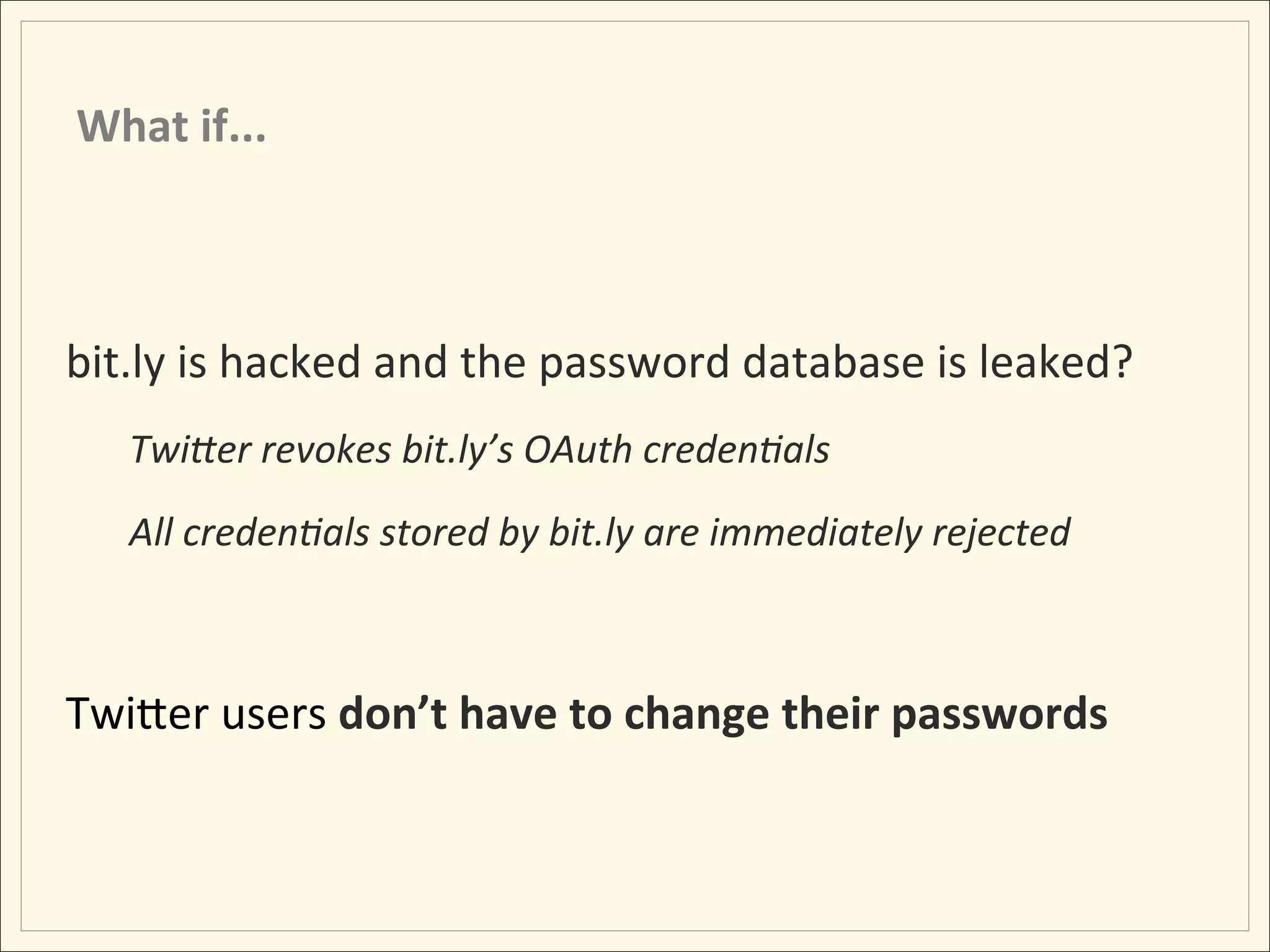 What	
  if...	
  



bit.ly	
  is	
  hacked	
  and	
  the	
  password	
  database	
  is	
  leaked?	
  
       TwiDer	
  revokes	
  bit.ly’s	
  OAuth	
  creden:als	
  
       All	
  creden:als	
  stored	
  by	
  bit.ly	
  are	
  immediately	
  rejected	
  

	
  
TwiLer	
  users	
  don’t	
  have	
  to	
  change	
  their	
  passwords	
  
 