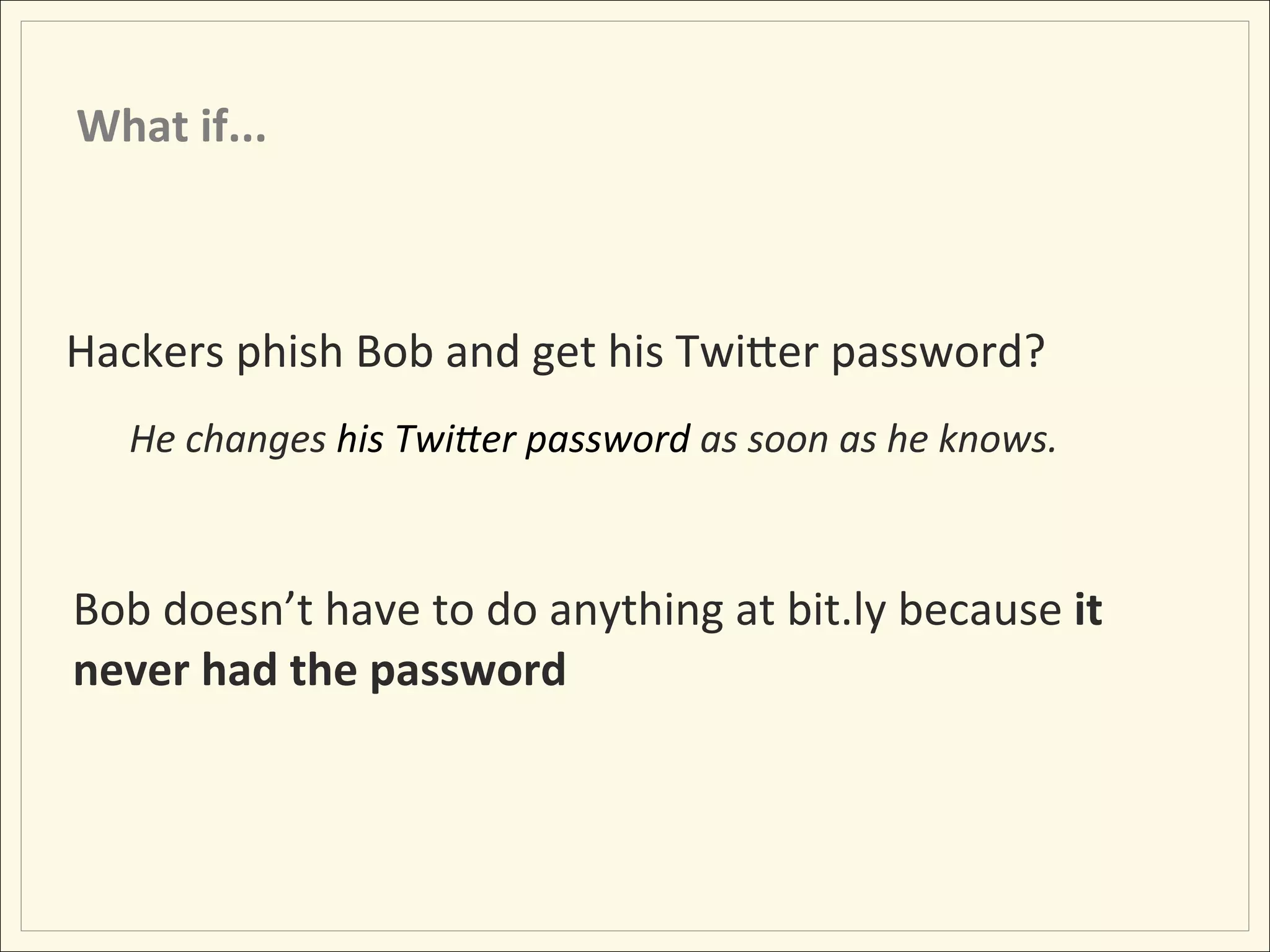 What	
  if...	
  



Hackers	
  phish	
  Bob	
  and	
  get	
  his	
  TwiLer	
  password?	
  
    He	
  changes	
  his	
  TwiDer	
  password	
  as	
  soon	
  as	
  he	
  knows.	
  
    	
  

Bob	
  doesn’t	
  have	
  to	
  do	
  anything	
  at	
  bit.ly	
  because	
  it	
  
never	
  had	
  the	
  password	
  
 