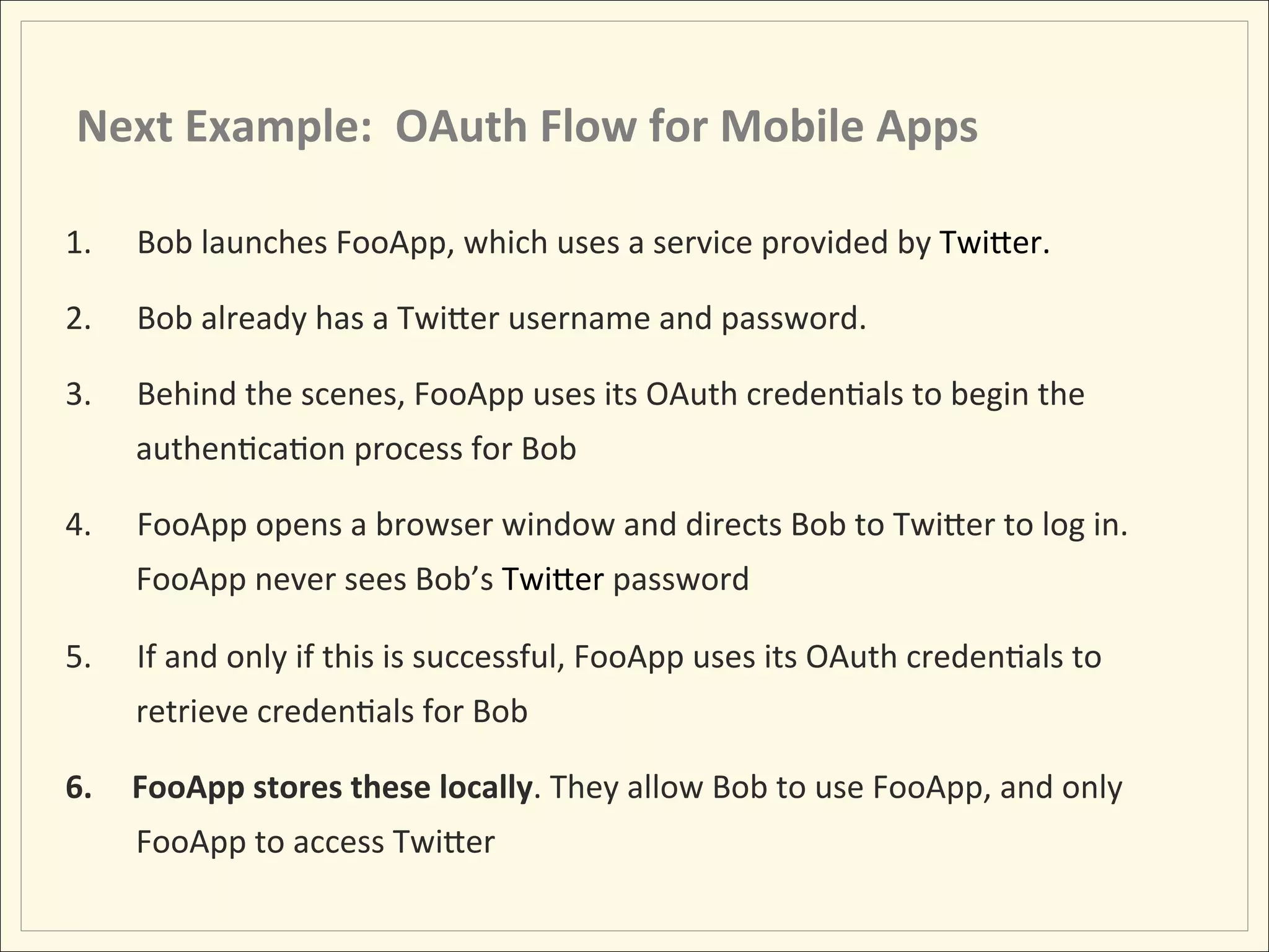 Next	
  Example:	
  	
  OAuth	
  Flow	
  for	
  Mobile	
  Apps	
  

1.    Bob	
  launches	
  FooApp,	
  which	
  uses	
  a	
  service	
  provided	
  by	
  TwiLer.	
  	
  	
  	
  

2.    Bob	
  already	
  has	
  a	
  TwiLer	
  username	
  and	
  password.	
  	
  	
  

3.    Behind	
  the	
  scenes,	
  FooApp	
  uses	
  its	
  OAuth	
  credenHals	
  to	
  begin	
  the	
  
      authenHcaHon	
  process	
  for	
  Bob	
  

4.    FooApp	
  opens	
  a	
  browser	
  window	
  and	
  directs	
  Bob	
  to	
  TwiLer	
  to	
  log	
  in.	
  
      FooApp	
  never	
  sees	
  Bob’s	
  TwiLer	
  password	
  

5.    If	
  and	
  only	
  if	
  this	
  is	
  successful,	
  FooApp	
  uses	
  its	
  OAuth	
  credenHals	
  to	
  
      retrieve	
  credenHals	
  for	
  Bob	
  

6.    FooApp	
  stores	
  these	
  locally.	
  They	
  allow	
  Bob	
  to	
  use	
  FooApp,	
  and	
  only	
  
      FooApp	
  to	
  access	
  TwiLer	
  
 