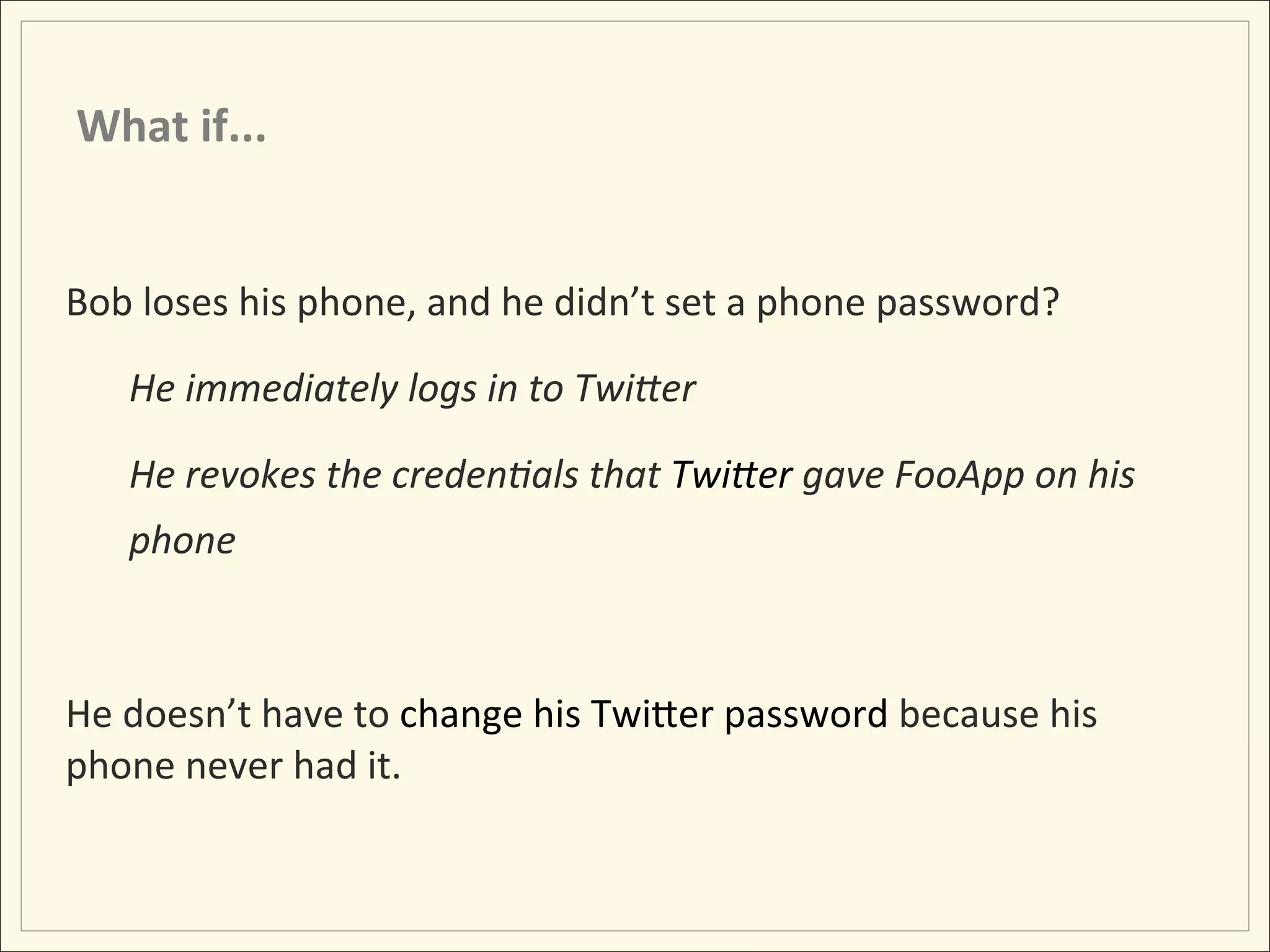 What	
  if...	
  


Bob	
  loses	
  his	
  phone,	
  and	
  he	
  didn’t	
  set	
  a	
  phone	
  password?	
  

     He	
  immediately	
  logs	
  in	
  to	
  TwiDer	
  

     He	
  revokes	
  the	
  creden:als	
  that	
  TwiDer	
  gave	
  FooApp	
  on	
  his	
  
     phone	
  

     	
  
He	
  doesn’t	
  have	
  to	
  change	
  his	
  TwiLer	
  password	
  because	
  his	
  
phone	
  never	
  had	
  it.	
  
 