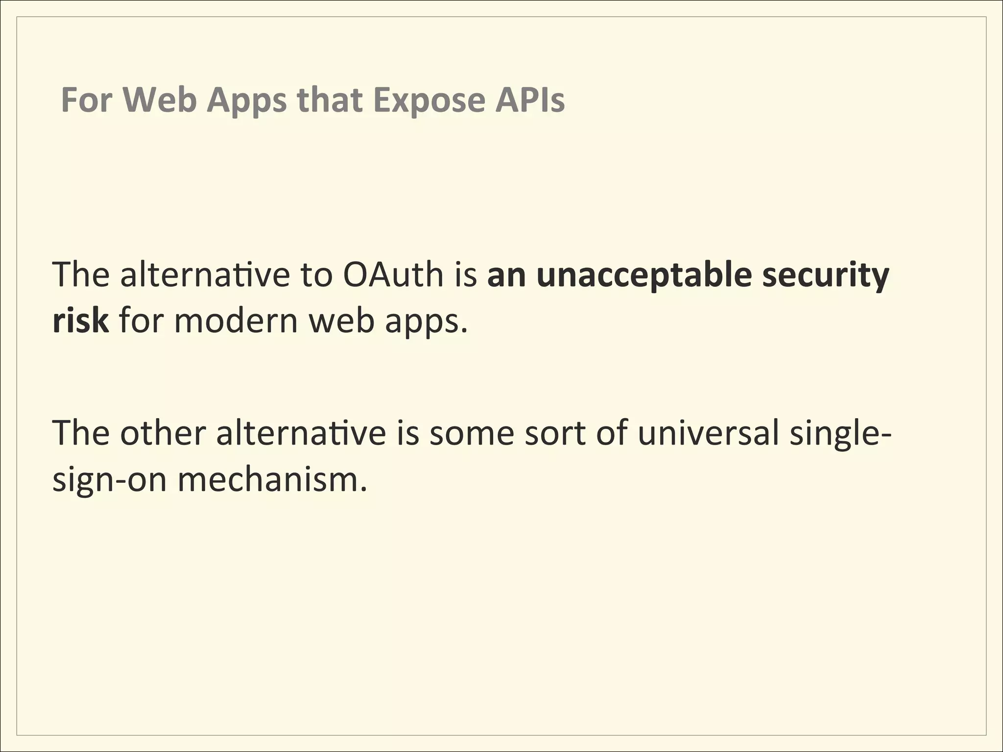 For	
  Web	
  Apps	
  that	
  Expose	
  APIs	
  



The	
  alternaHve	
  to	
  OAuth	
  is	
  an	
  unacceptable	
  security	
  
risk	
  for	
  modern	
  web	
  apps.	
  
	
  
The	
  other	
  alternaHve	
  is	
  some	
  sort	
  of	
  universal	
  single-­‐
sign-­‐on	
  mechanism.	
  
 