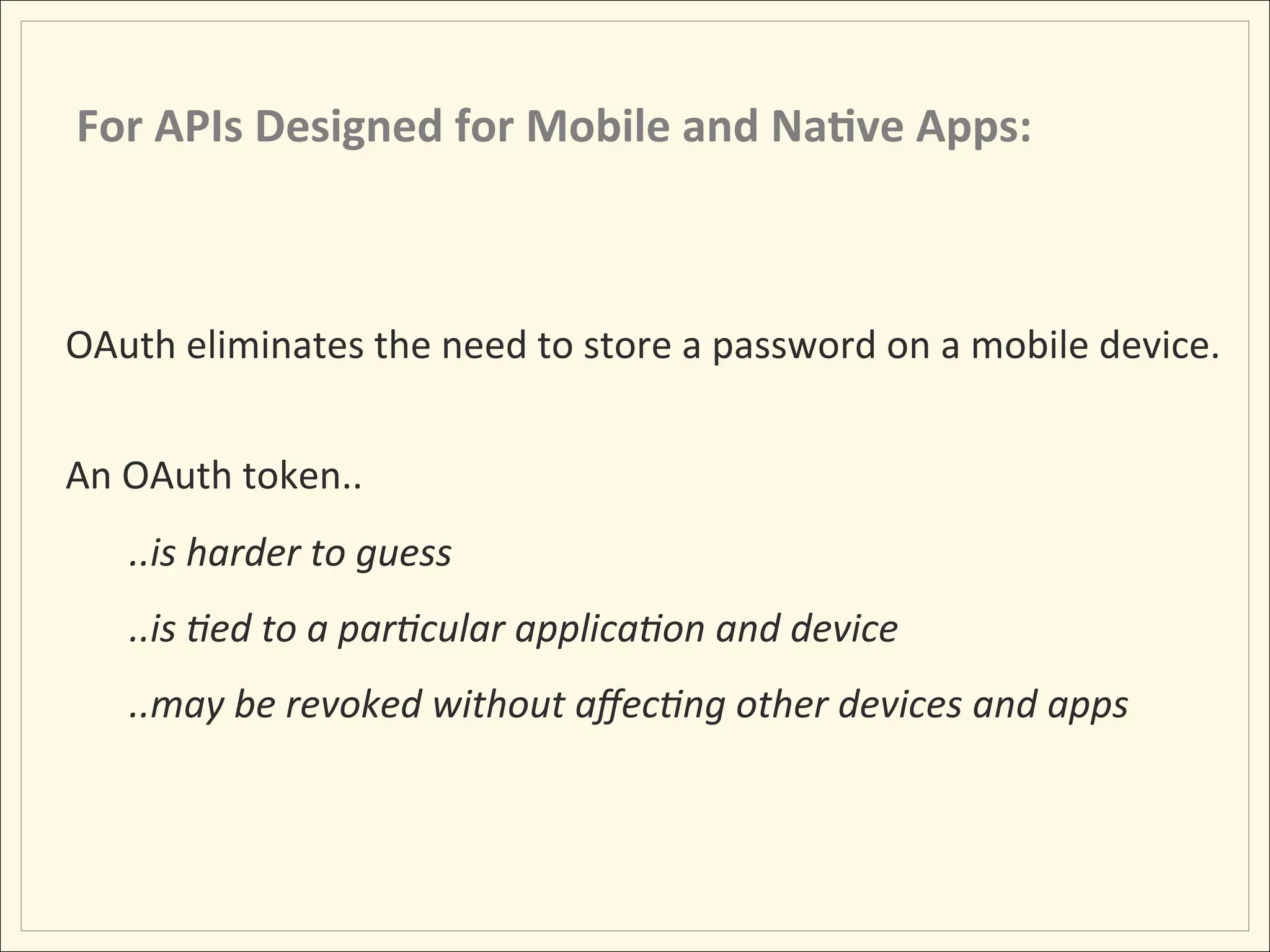 For	
  APIs	
  Designed	
  for	
  Mobile	
  and	
  Na;ve	
  Apps:	
  



OAuth	
  eliminates	
  the	
  need	
  to	
  store	
  a	
  password	
  on	
  a	
  mobile	
  device.	
  
	
  
An	
  OAuth	
  token..	
  	
  
          ..is	
  harder	
  to	
  guess	
  
          ..is	
  :ed	
  to	
  a	
  par:cular	
  applica:on	
  and	
  device	
  
          ..may	
  be	
  revoked	
  without	
  aﬀec:ng	
  other	
  devices	
  and	
  apps	
  
 
