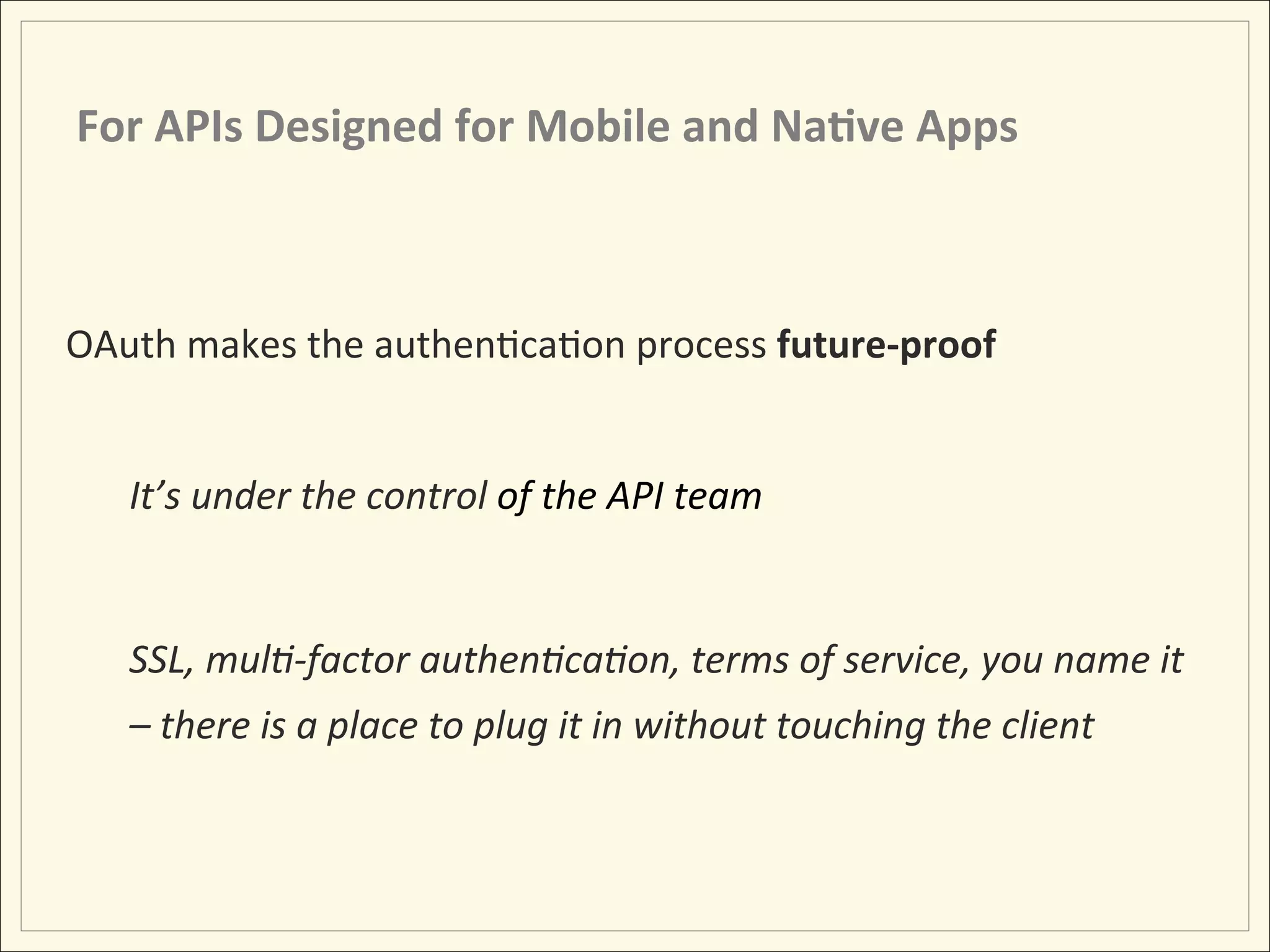 For	
  APIs	
  Designed	
  for	
  Mobile	
  and	
  Na;ve	
  Apps	
  



OAuth	
  makes	
  the	
  authenHcaHon	
  process	
  future-­‐proof	
  
	
  
          It’s	
  under	
  the	
  control	
  of	
  the	
  API	
  team	
  	
  	
  
          	
  
          SSL,	
  mul:-­‐factor	
  authen:ca:on,	
  terms	
  of	
  service,	
  you	
  name	
  it	
  
          –	
  there	
  is	
  a	
  place	
  to	
  plug	
  it	
  in	
  without	
  touching	
  the	
  client	
  
 