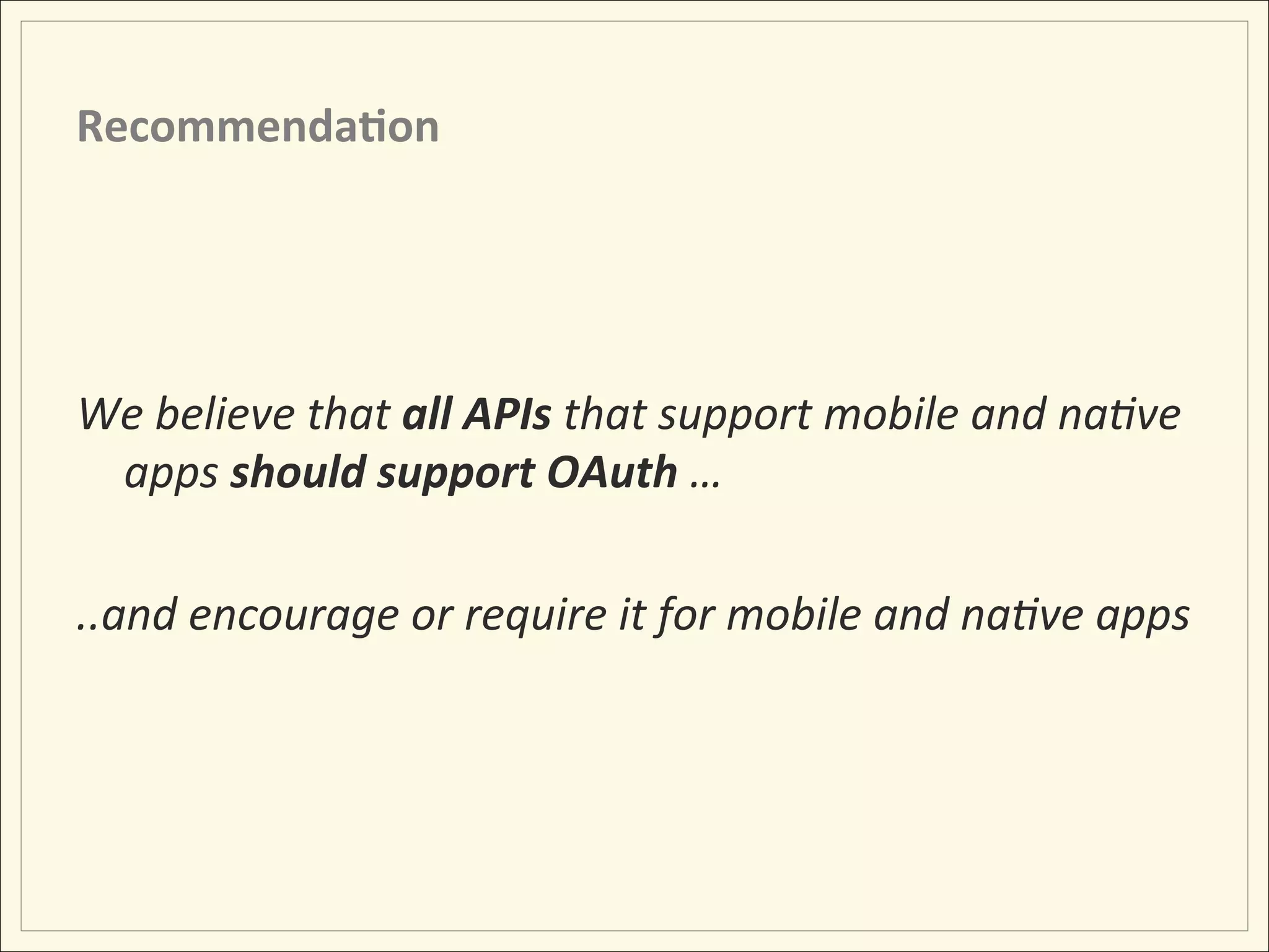 Recommenda;on	
  




We	
  believe	
  that	
  all	
  APIs	
  that	
  support	
  mobile	
  and	
  na:ve	
  
     apps	
  should	
  support	
  OAuth	
  …	
  
	
  
..and	
  encourage	
  or	
  require	
  it	
  for	
  mobile	
  and	
  na:ve	
  apps	
  
	
  
 