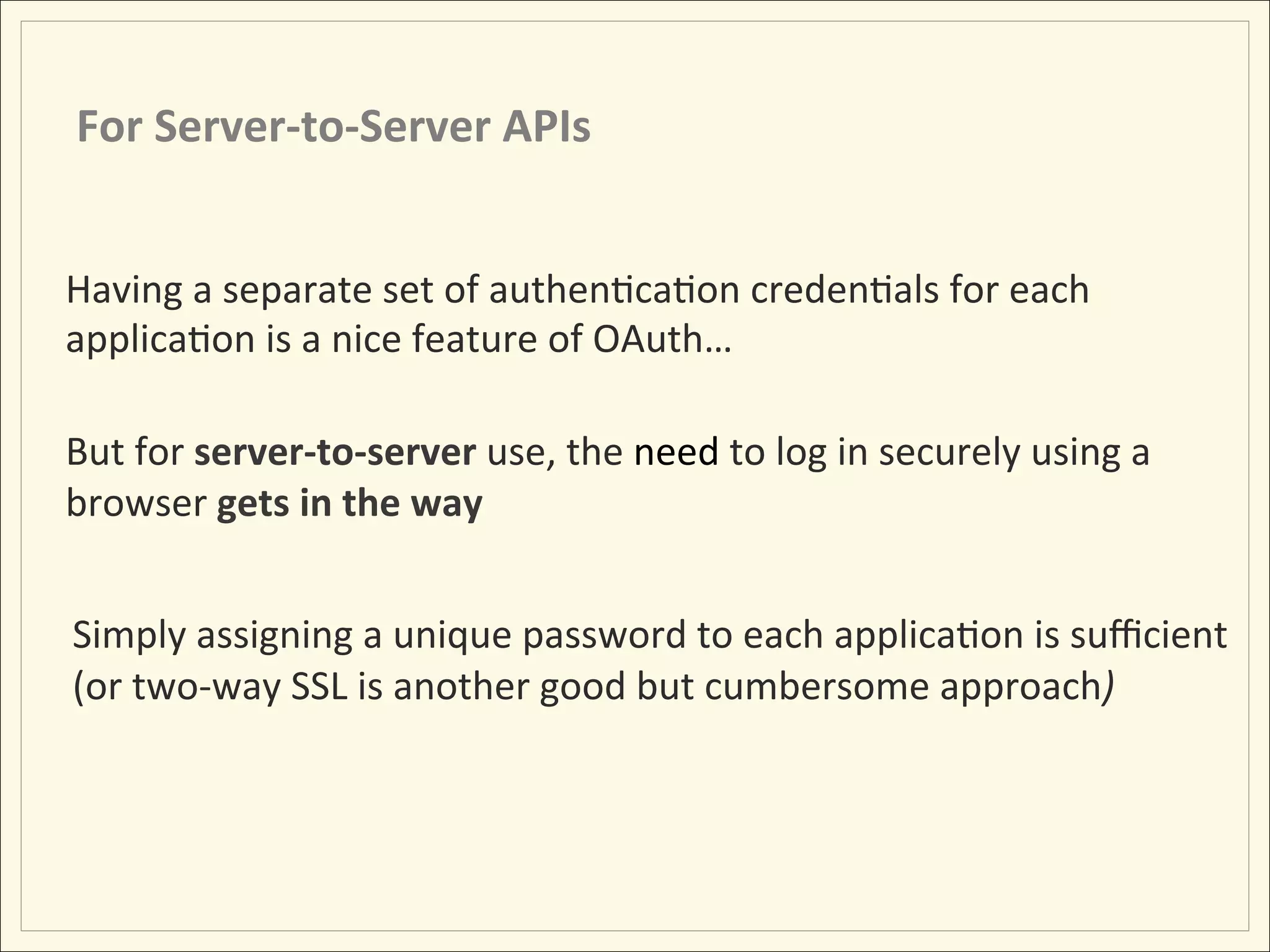For	
  Server-­‐to-­‐Server	
  APIs	
  


Having	
  a	
  separate	
  set	
  of	
  authenHcaHon	
  credenHals	
  for	
  each	
  
applicaHon	
  is	
  a	
  nice	
  feature	
  of	
  OAuth…	
  
	
  
But	
  for	
  server-­‐to-­‐server	
  use,	
  the	
  need	
  to	
  log	
  in	
  securely	
  using	
  a	
  
browser	
  gets	
  in	
  the	
  way	
  
          	
  
  Simply	
  assigning	
  a	
  unique	
  password	
  to	
  each	
  applicaHon	
  is	
  suﬃcient	
  
  (or	
  two-­‐way	
  SSL	
  is	
  another	
  good	
  but	
  cumbersome	
  approach)	
  
	
  
 