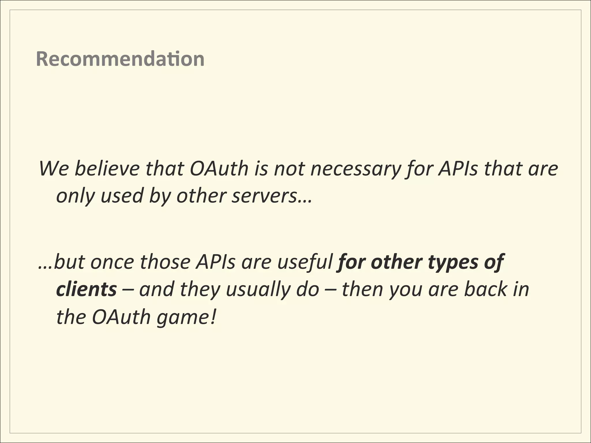 Recommenda;on	
  



We	
  believe	
  that	
  OAuth	
  is	
  not	
  necessary	
  for	
  APIs	
  that	
  are	
  
     only	
  used	
  by	
  other	
  servers…	
  
	
  
…but	
  once	
  those	
  APIs	
  are	
  useful	
  for	
  other	
  types	
  of	
  
     clients	
  –	
  and	
  they	
  usually	
  do	
  –	
  then	
  you	
  are	
  back	
  in	
  
     the	
  OAuth	
  game!	
  
	
  
 