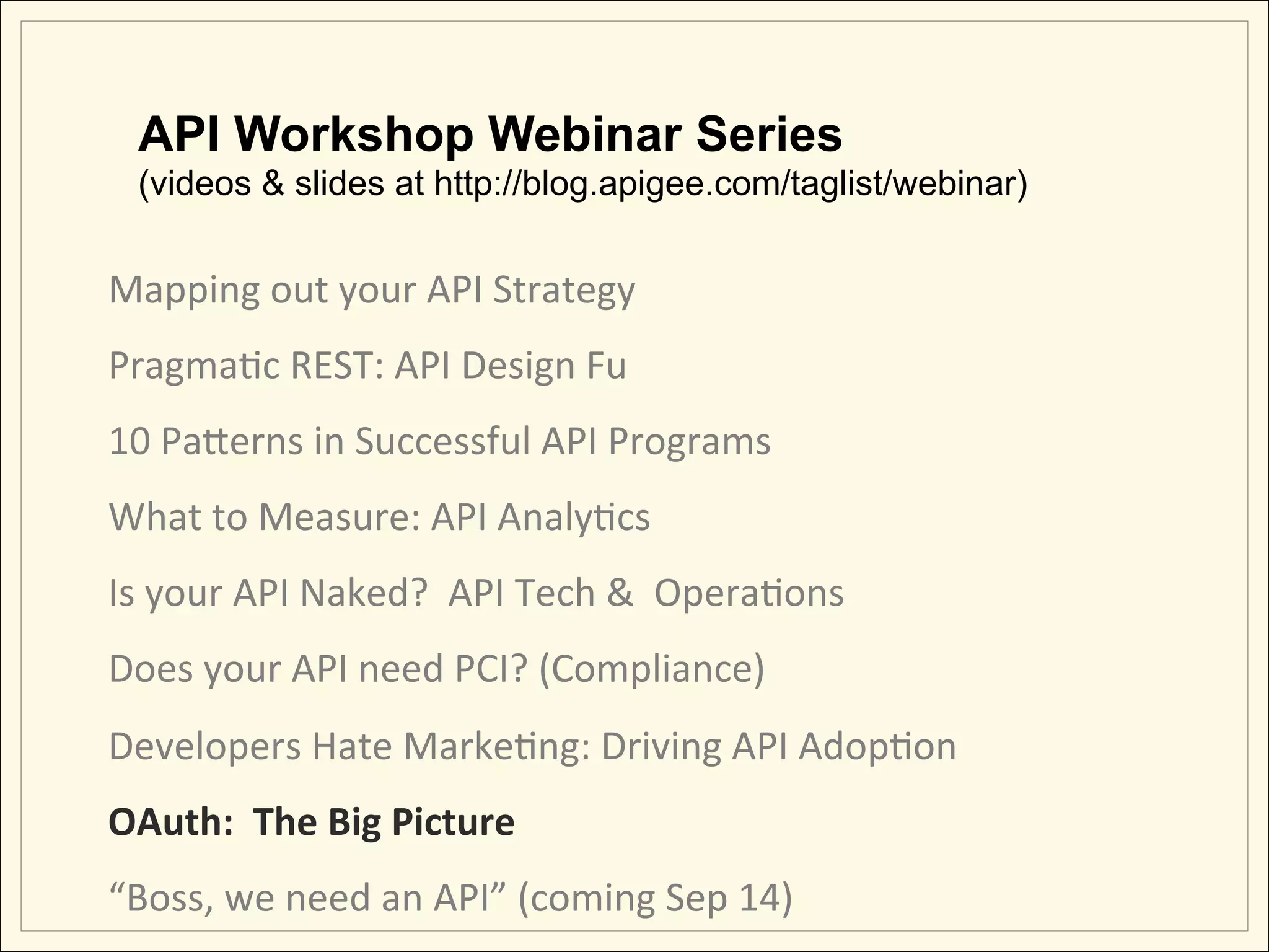 API Workshop Webinar Series
   (videos & slides at http://blog.apigee.com/taglist/webinar)


Mapping	
  out	
  your	
  API	
  Strategy	
                 	
             	
     	
  	
  	
  	
  	
  	
  	
  	
  	
  	
  	
  
PragmaHc	
  REST:	
  API	
  Design	
  Fu                    	
             	
     	
  	
  	
  	
  	
  	
  	
  	
  	
  	
  	
  
10	
  PaLerns	
  in	
  Successful	
  API	
  Programs	
  
What	
  to	
  Measure:	
  API	
  AnalyHcs	
  
Is	
  your	
  API	
  Naked?	
  	
  API	
  Tech	
  &	
  	
  OperaHons	
  
Does	
  your	
  API	
  need	
  PCI?	
  (Compliance)	
  
Developers	
  Hate	
  MarkeHng:	
  Driving	
  API	
  AdopHon	
  
OAuth:	
  	
  The	
  Big	
  Picture	
  	
  
“Boss,	
  we	
  need	
  an	
  API”	
  (coming	
  Sep	
  14)	
  
 