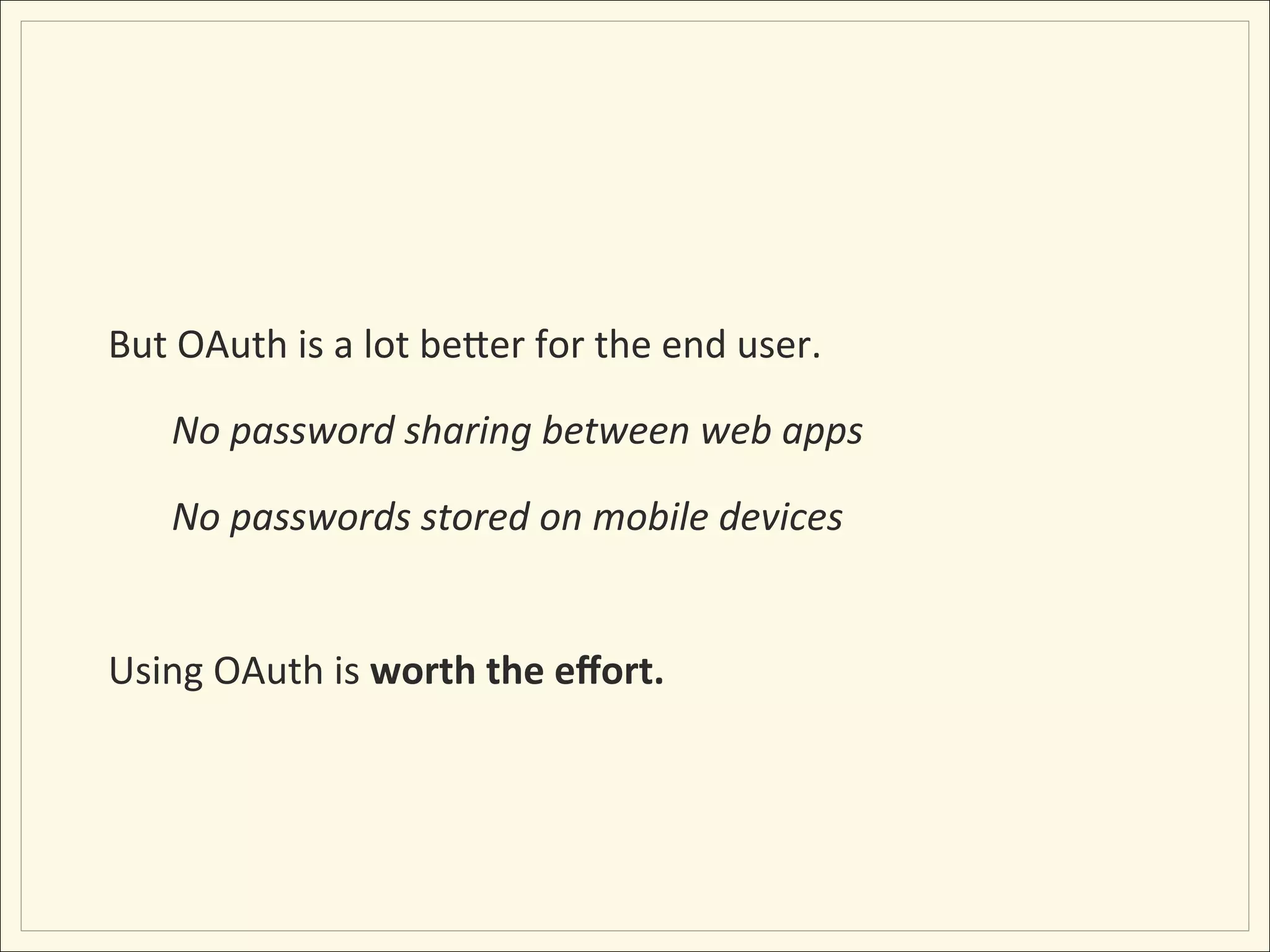 But	
  OAuth	
  is	
  a	
  lot	
  beLer	
  for	
  the	
  end	
  user.	
  

       No	
  password	
  sharing	
  between	
  web	
  apps	
  

       No	
  passwords	
  stored	
  on	
  mobile	
  devices	
  
	
  
Using	
  OAuth	
  is	
  worth	
  the	
  eﬀort.	
  
 