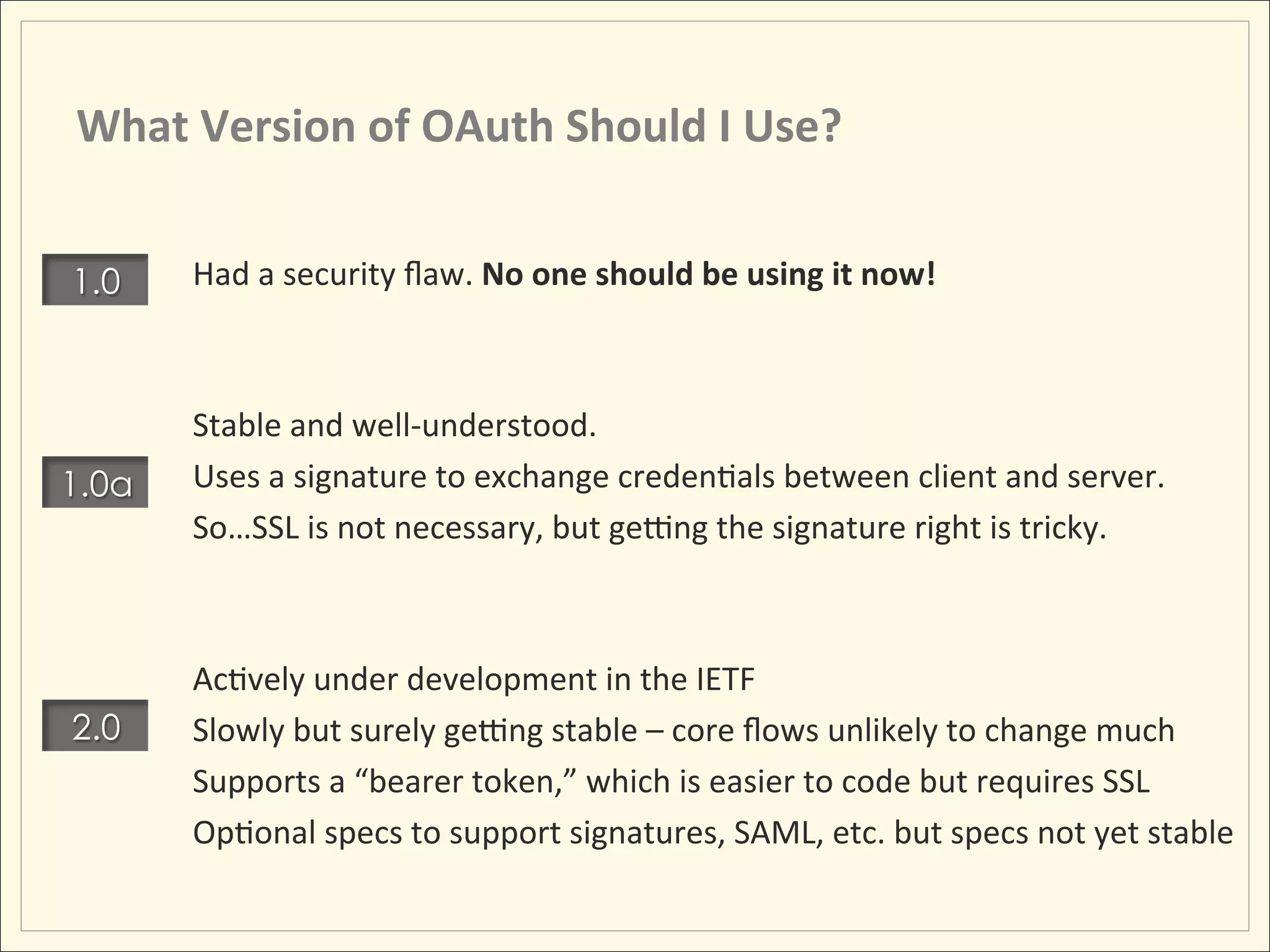 What	
  Version	
  of	
  OAuth	
  Should	
  I	
  Use?	
  


1.0     Had	
  a	
  security	
  ﬂaw.	
  No	
  one	
  should	
  be	
  using	
  it	
  now!	
  
        	
  
        	
  
        Stable	
  and	
  well-­‐understood.	
  
1.0a    Uses	
  a	
  signature	
  to	
  exchange	
  credenHals	
  between	
  client	
  and	
  server.	
  
        So…SSL	
  is	
  not	
  necessary,	
  but	
  geing	
  the	
  signature	
  right	
  is	
  tricky.	
  
        	
  
        	
  
        AcHvely	
  under	
  development	
  in	
  the	
  IETF	
  
2.0     Slowly	
  but	
  surely	
  geing	
  stable	
  –	
  core	
  ﬂows	
  unlikely	
  to	
  change	
  much	
  
        Supports	
  a	
  “bearer	
  token,”	
  which	
  is	
  easier	
  to	
  code	
  but	
  requires	
  SSL	
  
        OpHonal	
  specs	
  to	
  support	
  signatures,	
  SAML,	
  etc.	
  but	
  specs	
  not	
  yet	
  stable	
  
 