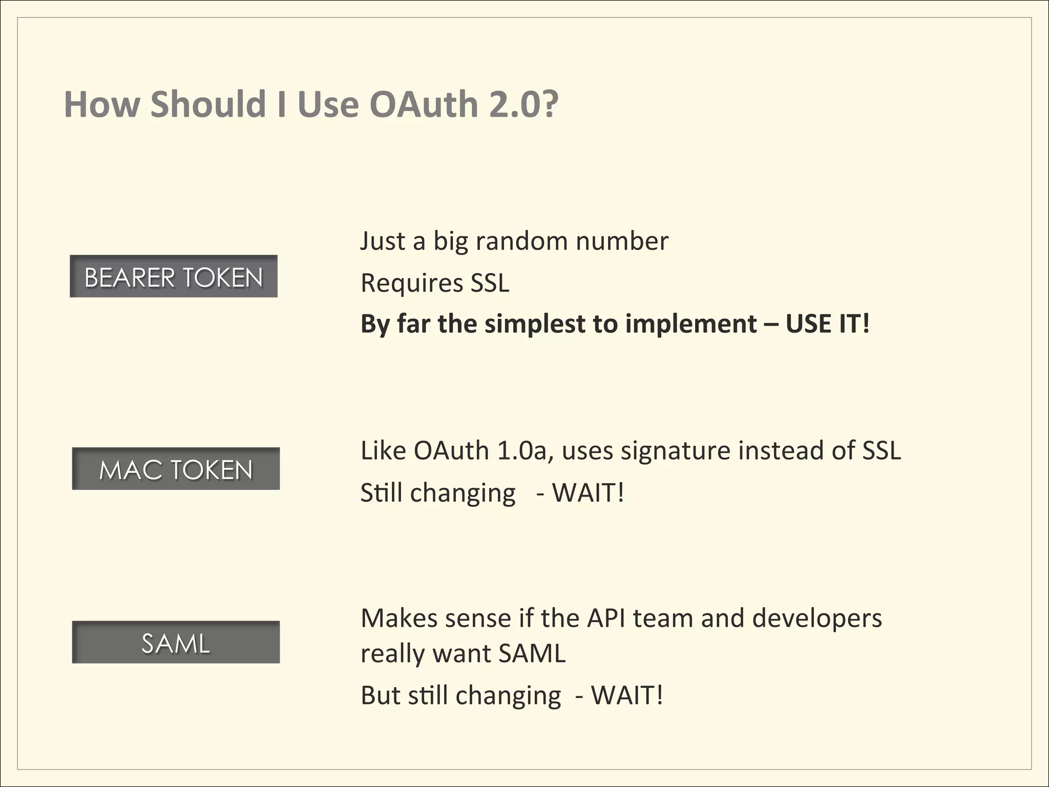 How	
  Should	
  I	
  Use	
  OAuth	
  2.0?	
  


                           Just	
  a	
  big	
  random	
  number	
  
 BEARER TOKEN              Requires	
  SSL	
  
                           By	
  far	
  the	
  simplest	
  to	
  implement	
  –	
  USE	
  IT!	
  	
  
                           	
  
                           	
  
                           Like	
  OAuth	
  1.0a,	
  uses	
  signature	
  instead	
  of	
  SSL	
  
   MAC TOKEN
                           SHll	
  changing	
  	
  	
  -­‐	
  WAIT!	
  
                           	
  
                           	
  
                           Makes	
  sense	
  if	
  the	
  API	
  team	
  and	
  developers	
  
       SAML                really	
  want	
  SAML	
  
                           But	
  sHll	
  changing	
  	
  -­‐	
  WAIT!	
  
 