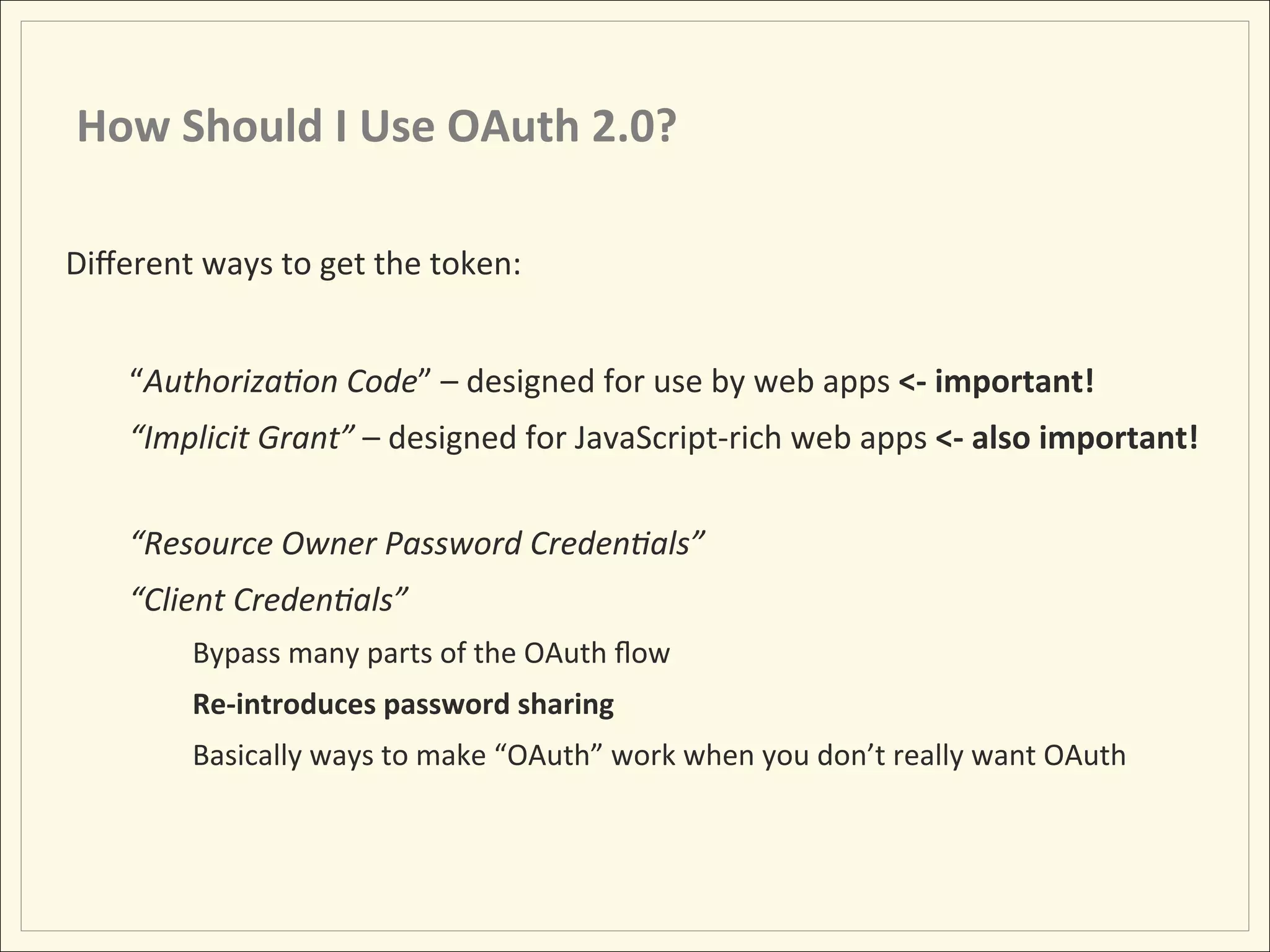 How	
  Should	
  I	
  Use	
  OAuth	
  2.0?	
  

Diﬀerent	
  ways	
  to	
  get	
  the	
  token:	
  
	
  
          “Authoriza:on	
  Code”	
  –	
  designed	
  for	
  use	
  by	
  web	
  apps	
  <-­‐	
  important!	
  
          “Implicit	
  Grant”	
  –	
  designed	
  for	
  JavaScript-­‐rich	
  web	
  apps	
  <-­‐	
  also	
  important!	
  
                	
  	
  
          “Resource	
  Owner	
  Password	
  Creden:als”	
  
          “Client	
  Creden:als”	
  
                Bypass	
  many	
  parts	
  of	
  the	
  OAuth	
  ﬂow	
  
                Re-­‐introduces	
  password	
  sharing	
  
                Basically	
  ways	
  to	
  make	
  “OAuth”	
  work	
  when	
  you	
  don’t	
  really	
  want	
  OAuth	
  
 