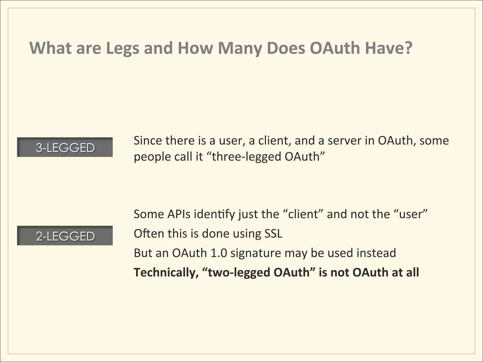 What	
  are	
  Legs	
  and	
  How	
  Many	
  Does	
  OAuth	
  Have?	
  



                   Since	
  there	
  is	
  a	
  user,	
  a	
  client,	
  and	
  a	
  server	
  in	
  OAuth,	
  some	
  
 3-LEGGED
                   people	
  call	
  it	
  “three-­‐legged	
  OAuth”	
  
                   	
  
                                 	
  	
  
                   Some	
  APIs	
  idenHfy	
  just	
  the	
  “client”	
  and	
  not	
  the	
  “user”	
  
 2-LEGGED          Omen	
  this	
  is	
  done	
  using	
  SSL	
  
                   But	
  an	
  OAuth	
  1.0	
  signature	
  may	
  be	
  used	
  instead	
  
                   Technically,	
  “two-­‐legged	
  OAuth”	
  is	
  not	
  OAuth	
  at	
  all	
  
 