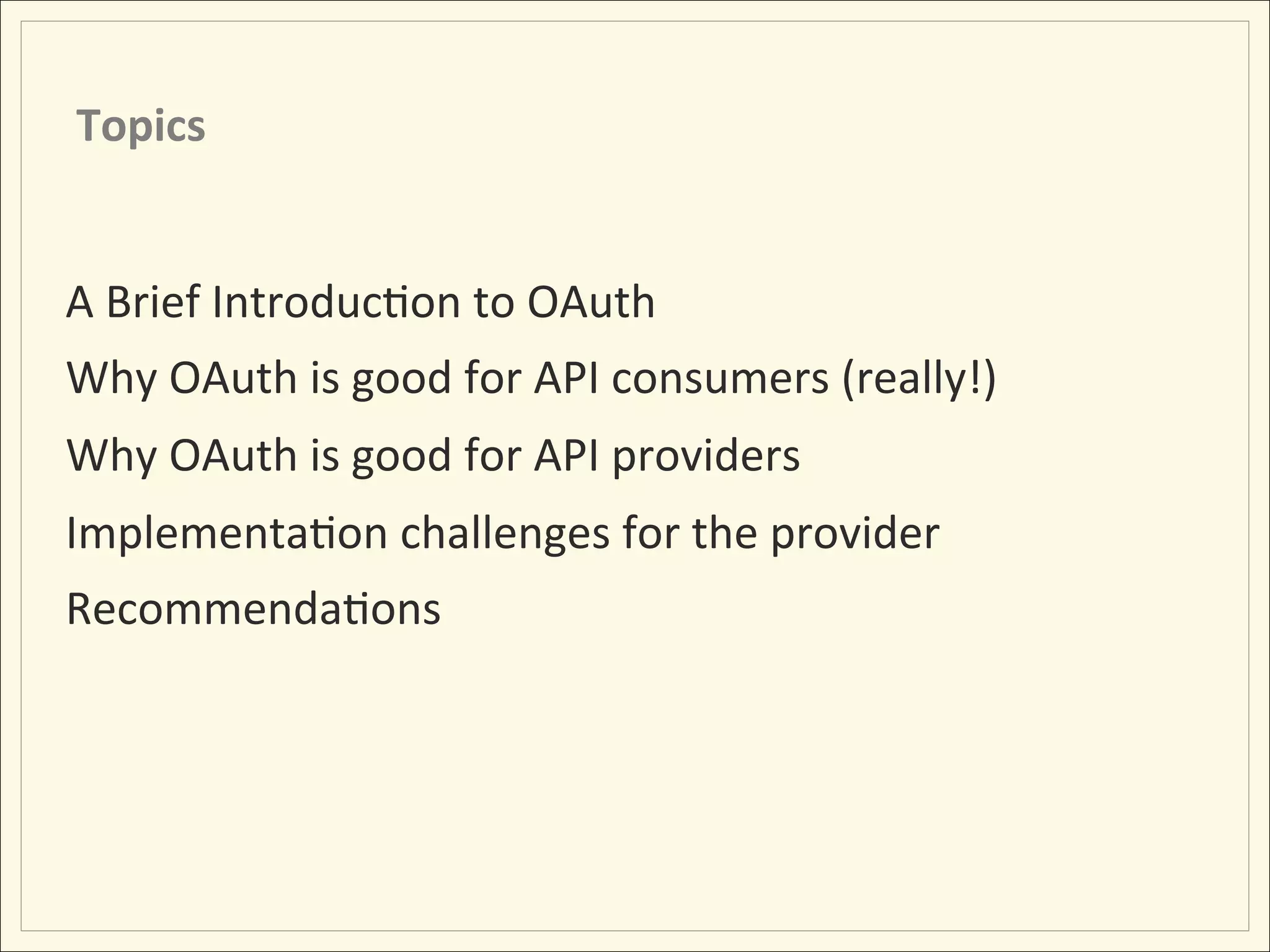 Topics	
  


A	
  Brief	
  IntroducHon	
  to	
  OAuth	
  
Why	
  OAuth	
  is	
  good	
  for	
  API	
  consumers	
  (really!)	
  	
  
Why	
  OAuth	
  is	
  good	
  for	
  API	
  providers	
  
ImplementaHon	
  challenges	
  for	
  the	
  provider	
  
RecommendaHons	
  
 
