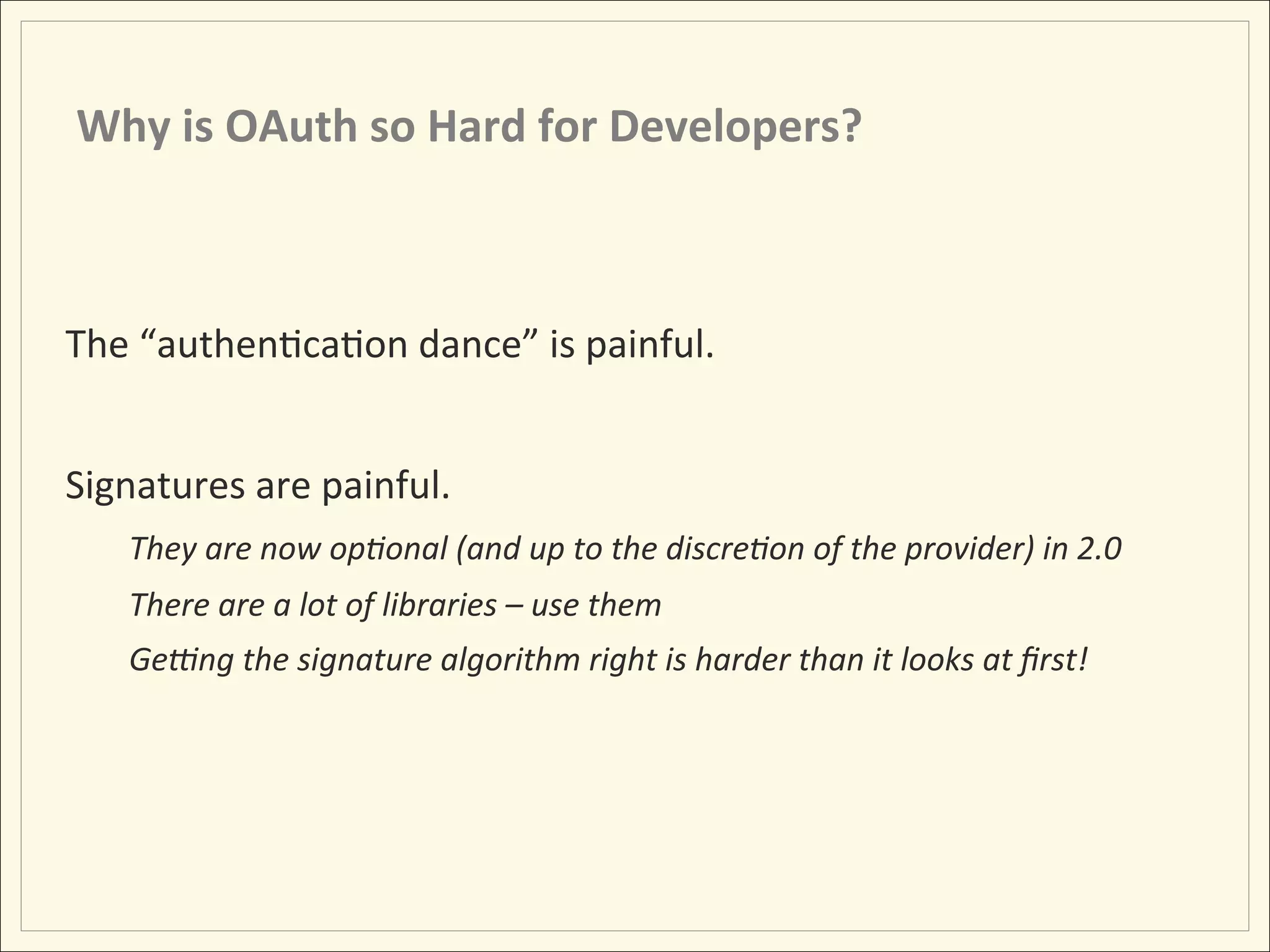 Why	
  is	
  OAuth	
  so	
  Hard	
  for	
  Developers?	
  



The	
  “authenHcaHon	
  dance”	
  is	
  painful.	
  
	
  
Signatures	
  are	
  painful.	
  
          They	
  are	
  now	
  op:onal	
  (and	
  up	
  to	
  the	
  discre:on	
  of	
  the	
  provider)	
  in	
  2.0	
  
          There	
  are	
  a	
  lot	
  of	
  libraries	
  –	
  use	
  them	
  
          Ge]ng	
  the	
  signature	
  algorithm	
  right	
  is	
  harder	
  than	
  it	
  looks	
  at	
  ﬁrst!	
  
 