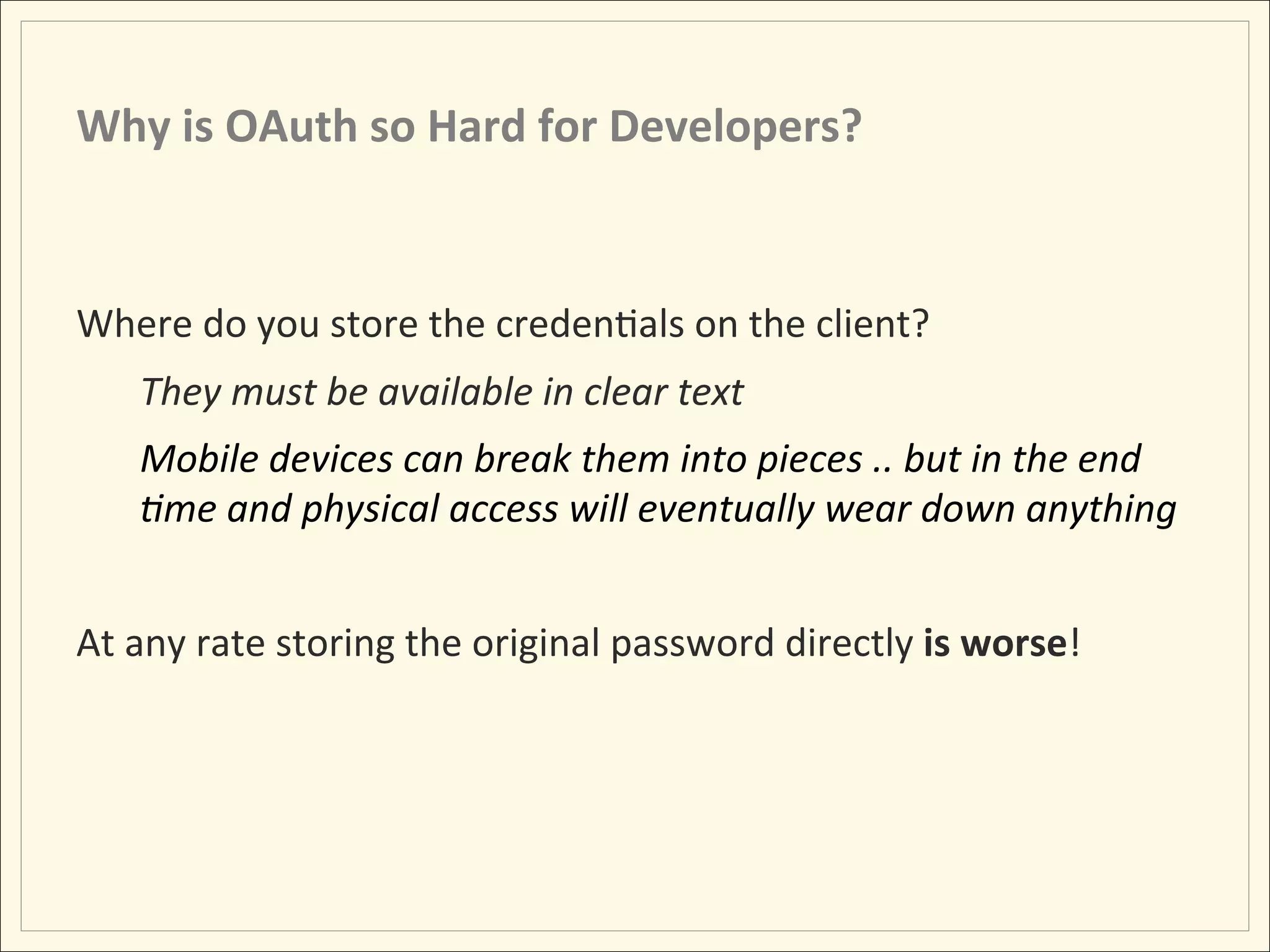 Why	
  is	
  OAuth	
  so	
  Hard	
  for	
  Developers?	
  


Where	
  do	
  you	
  store	
  the	
  credenHals	
  on	
  the	
  client?	
  
     They	
  must	
  be	
  available	
  in	
  clear	
  text	
  
     Mobile	
  devices	
  can	
  break	
  them	
  into	
  pieces	
  ..	
  but	
  in	
  the	
  end	
  
     :me	
  and	
  physical	
  access	
  will	
  eventually	
  wear	
  down	
  anything	
  
     	
  
At	
  any	
  rate	
  storing	
  the	
  original	
  password	
  directly	
  is	
  worse!	
  
 