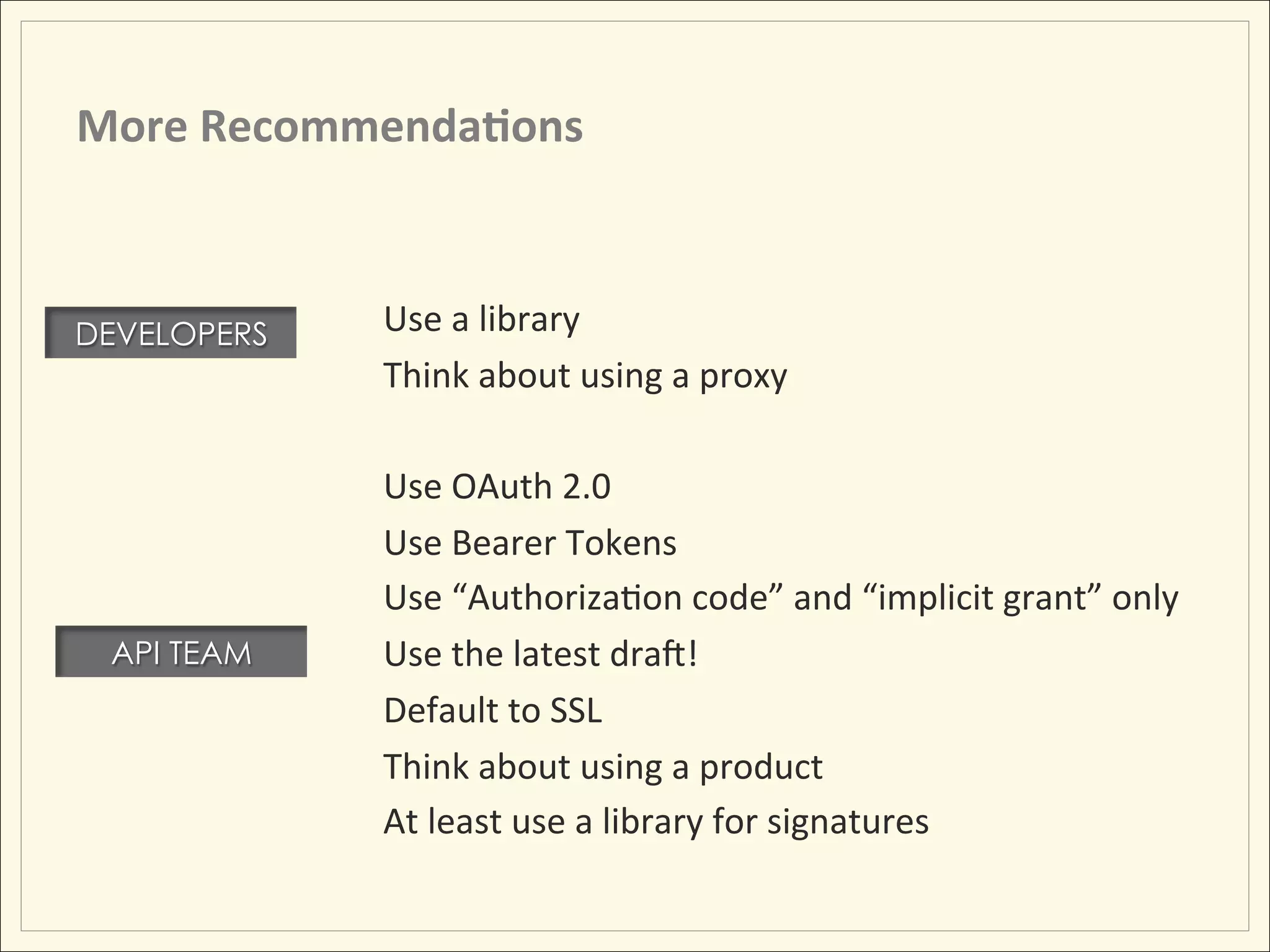 More	
  Recommenda;ons	
  

             	
  	
  
DEVELOPERS              Use	
  a	
  library	
  
                        Think	
  about	
  using	
  a	
  proxy	
  
             	
  	
  
                        Use	
  OAuth	
  2.0	
  
                        Use	
  Bearer	
  Tokens	
  
                        Use	
  “AuthorizaHon	
  code”	
  and	
  “implicit	
  grant”	
  only	
  
 API TEAM               Use	
  the	
  latest	
  dram!	
  
                        Default	
  to	
  SSL	
  
                        Think	
  about	
  using	
  a	
  product	
  
                        At	
  least	
  use	
  a	
  library	
  for	
  signatures	
  
 