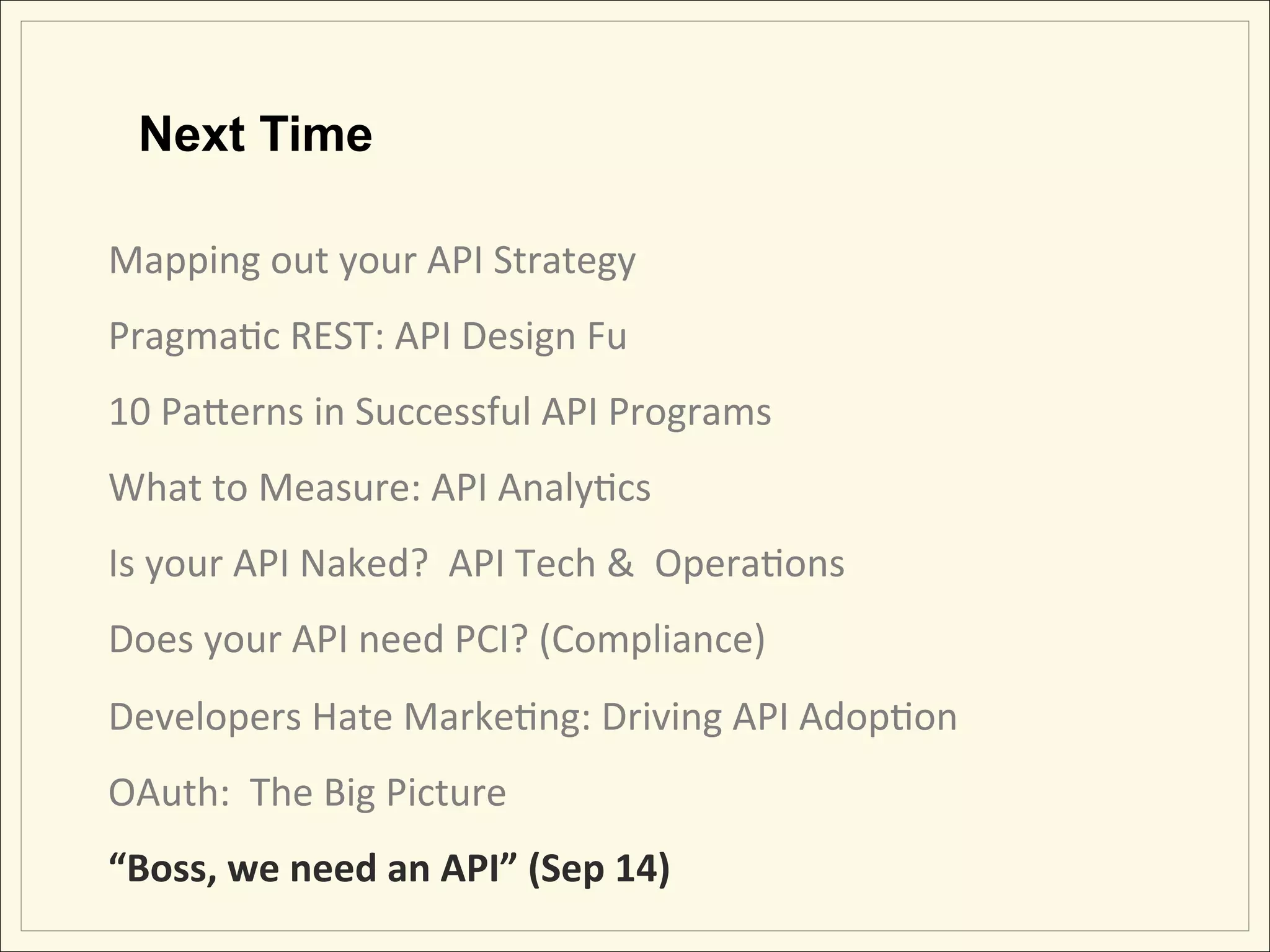 Next Time

Mapping	
  out	
  your	
  API	
  Strategy	
                 	
             	
     	
  	
  	
  	
  	
  	
  	
  	
  	
  	
  	
  
PragmaHc	
  REST:	
  API	
  Design	
  Fu                    	
             	
     	
  	
  	
  	
  	
  	
  	
  	
  	
  	
  	
  
10	
  PaLerns	
  in	
  Successful	
  API	
  Programs	
  
What	
  to	
  Measure:	
  API	
  AnalyHcs	
  
Is	
  your	
  API	
  Naked?	
  	
  API	
  Tech	
  &	
  	
  OperaHons	
  
Does	
  your	
  API	
  need	
  PCI?	
  (Compliance)	
  
Developers	
  Hate	
  MarkeHng:	
  Driving	
  API	
  AdopHon	
  
OAuth:	
  	
  The	
  Big	
  Picture	
  	
  
“Boss,	
  we	
  need	
  an	
  API”	
  (Sep	
  14)	
  
 