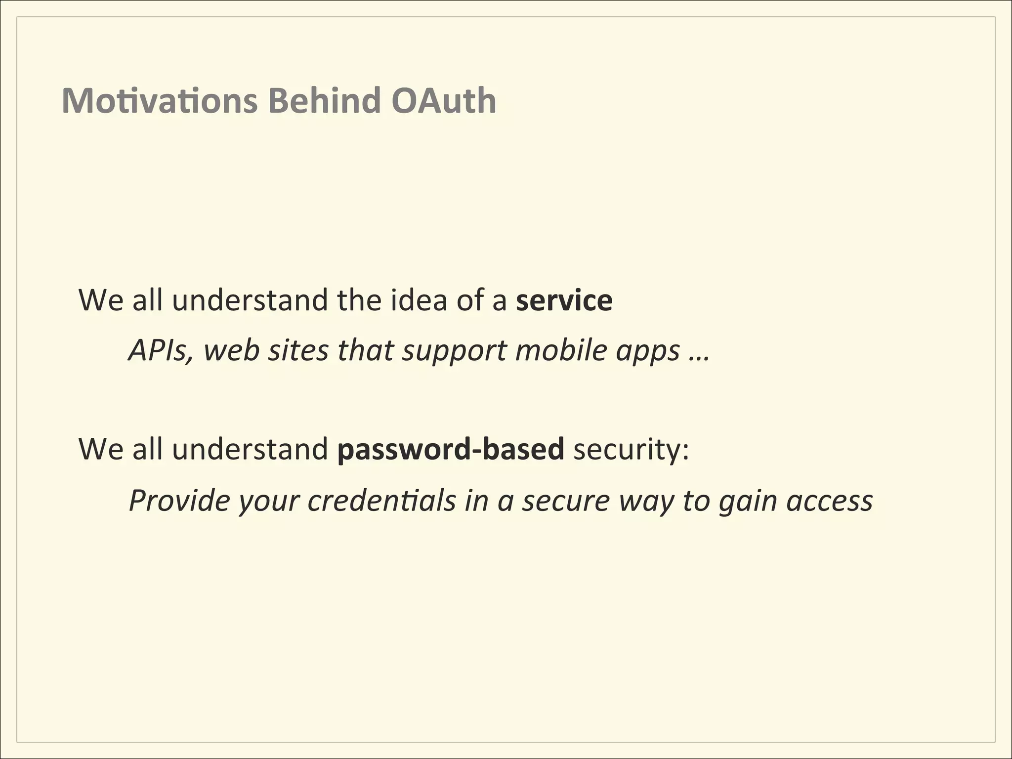 Mo;va;ons	
  Behind	
  OAuth	
  




 We	
  all	
  understand	
  the	
  idea	
  of	
  a	
  service	
  
     APIs,	
  web	
  sites	
  that	
  support	
  mobile	
  apps	
  …	
  
     	
  
 We	
  all	
  understand	
  password-­‐based	
  security:	
  
      Provide	
  your	
  creden:als	
  in	
  a	
  secure	
  way	
  to	
  gain	
  access	
  
 