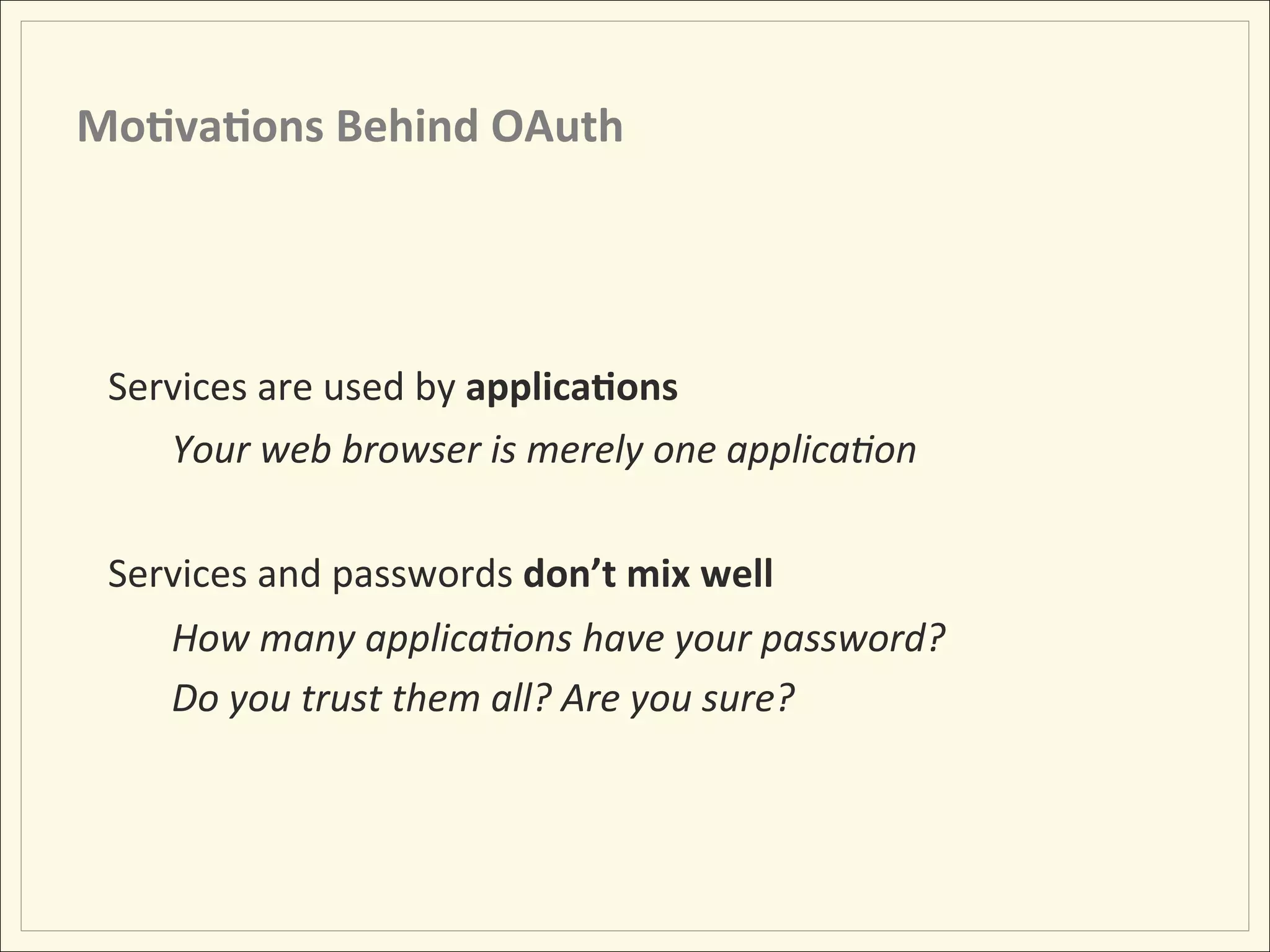 Mo;va;ons	
  Behind	
  OAuth	
  




 Services	
  are	
  used	
  by	
  applica;ons	
  
    Your	
  web	
  browser	
  is	
  merely	
  one	
  applica:on	
  
    	
  
 Services	
  and	
  passwords	
  don’t	
  mix	
  well	
  
      How	
  many	
  applica:ons	
  have	
  your	
  password?	
  
      Do	
  you	
  trust	
  them	
  all?	
  Are	
  you	
  sure?	
  
 