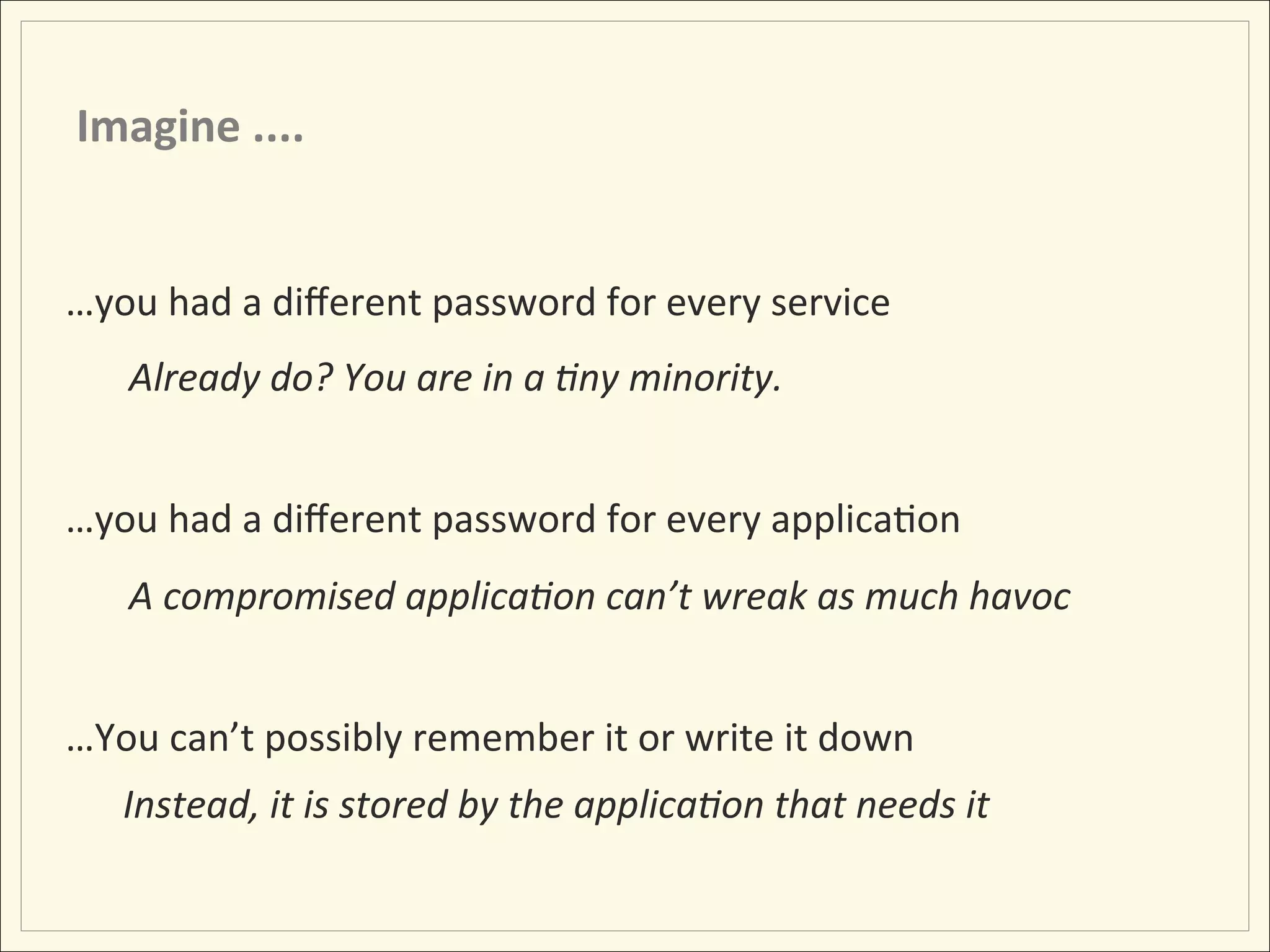 Imagine	
  ....	
  


…you	
  had	
  a	
  diﬀerent	
  password	
  for	
  every	
  service	
  
       Already	
  do?	
  You	
  are	
  in	
  a	
  :ny	
  minority.	
  
       	
  
…you	
  had	
  a	
  diﬀerent	
  password	
  for	
  every	
  applicaHon	
  
       A	
  compromised	
  applica:on	
  can’t	
  wreak	
  as	
  much	
  havoc	
  
       	
  
…You	
  can’t	
  possibly	
  remember	
  it	
  or	
  write	
  it	
  down	
  
	
  	
  	
  	
  	
  	
  Instead,	
  it	
  is	
  stored	
  by	
  the	
  applica:on	
  that	
  needs	
  it	
  
 