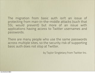 The migration from basic auth isn't an issue of
               protecting from man-in-the-middle attacks (such that
               SSL would prevent) but more of an issue with
               applications having access to Twitter usernames and
               passwords.

               There are many people who use the same passwords
               across multiple sites, so the security risk of supporting
               basic auth does not stop at Twitter.
                                        by Taylor Singletary from Twitter Inc.




2010   9   2
 