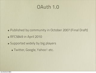 OAuth 1.0



               • Published by community in October 2007 (Final Draft)
               • RFC5849 in April 2010
               • Supported widely by big players
                 • Twitter, Google, Yahoo! etc.




2010   9   2
 
