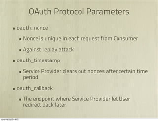 OAuth Protocol Parameters
               • oauth_nonce
                 • Nonce is unique in each request from Consumer
                 • Against replay attack
               • oauth_timestamp
                 • Service Provider clears out nonces after certain time
                   period

               • oauth_callback
                 • The endpoint where Service Provider let User
                   redirect back later

2010   9   2
 