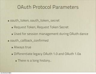 OAuth Protocol Parameters

               • oauth_token, oauth_token_secret
                 • Request Token, Request Token Secret
                 • Used for session management during OAuth dance
               • oauth_callback_confirmed
                 • Always true
                 • Differentiate legacy OAuth 1.0 and OAuth 1.0a
                   • There is a long history..

2010   9   2
 
