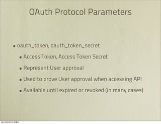 OAuth Protocol Parameters


               • oauth_token, oauth_token_secret
                 • Access Token, Access Token Secret
                 • Represent User approval
                 • Used to prove User approval when accessing API
                 • Available until expired or revoked (in many cases)



2010   9   2
 