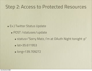 Step 2: Access to Protected Resources


               • Ex.) Twitter Status Update
                 • POST /statuses/update
                    • status=”Sorry Matz, I’m at OAuth Night tonight :p”
                    • lat=35.611953
                    • long=139.709272



2010   9   2
 