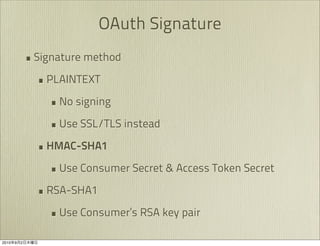 OAuth Signature
               • Signature method
                 • PLAINTEXT
                   • No signing
                   • Use SSL/TLS instead
                 • HMAC-SHA1
                   • Use Consumer Secret & Access Token Secret
                 • RSA-SHA1
                   • Use Consumer’s RSA key pair
2010   9   2
 