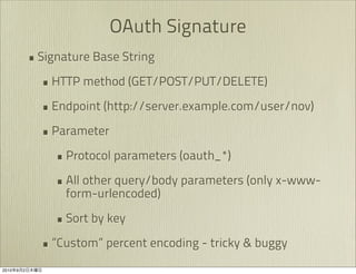 OAuth Signature
               • Signature Base String
                 • HTTP method (GET/POST/PUT/DELETE)
                 • Endpoint (http://server.example.com/user/nov)
                 • Parameter
                    • Protocol parameters (oauth_*)
                    • All other query/body parameters (only x-www-
                     form-urlencoded)

                    • Sort by key
                 • ”Custom” percent encoding - tricky & buggy
2010   9   2
 