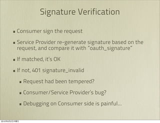 Signature Verification

               • Consumer sign the request
               • Service Provider re-generate signature based on the
                 request, and compare it with ”oauth_signature”

               • If matched, it’s OK
               • If not, 401 signature_invalid
                 • Request had been tempered?
                 • Consumer/Service Provider’s bug?
                 • Debugging on Consumer side is painful...

2010   9   2
 