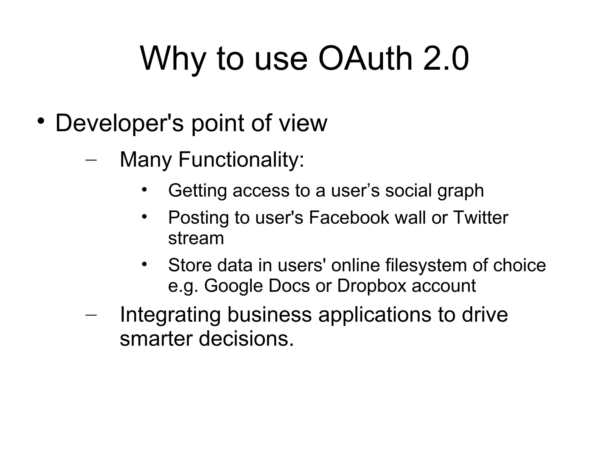 Why to use OAuth 2.0

    Developer's point of view
      –   Many Functionality:
            •   Getting access to a user’s social graph
            •   Posting to user's Facebook wall or Twitter
                stream
            •   Store data in users' online filesystem of choice
                e.g. Google Docs or Dropbox account
      –   Integrating business applications to drive
          smarter decisions.
 