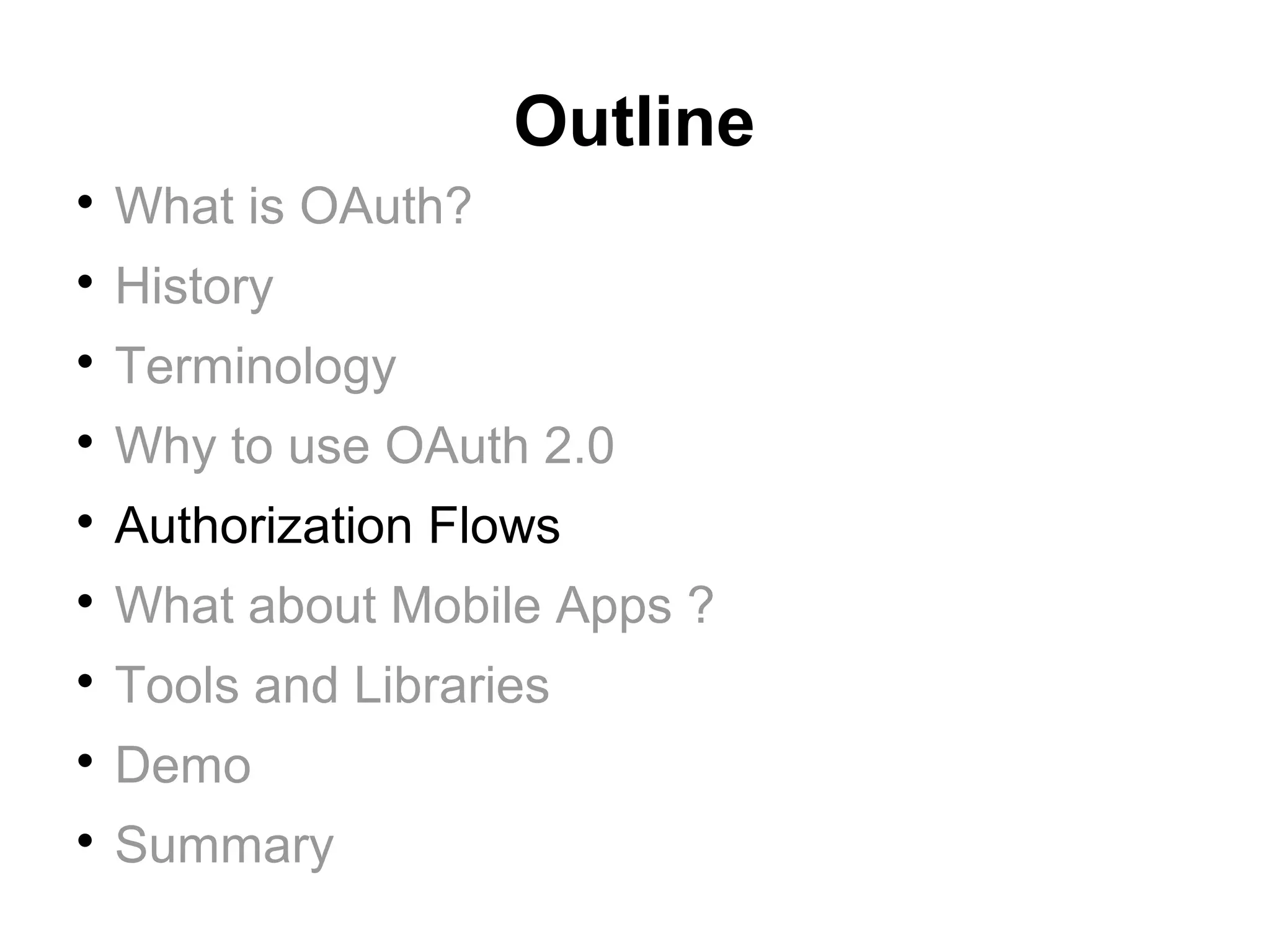 Outline

    What is OAuth?

    History

    Terminology

    Why to use OAuth 2.0

    Authorization Flows

    What about Mobile Apps ?

    Tools and Libraries

    Demo

    Summary
 