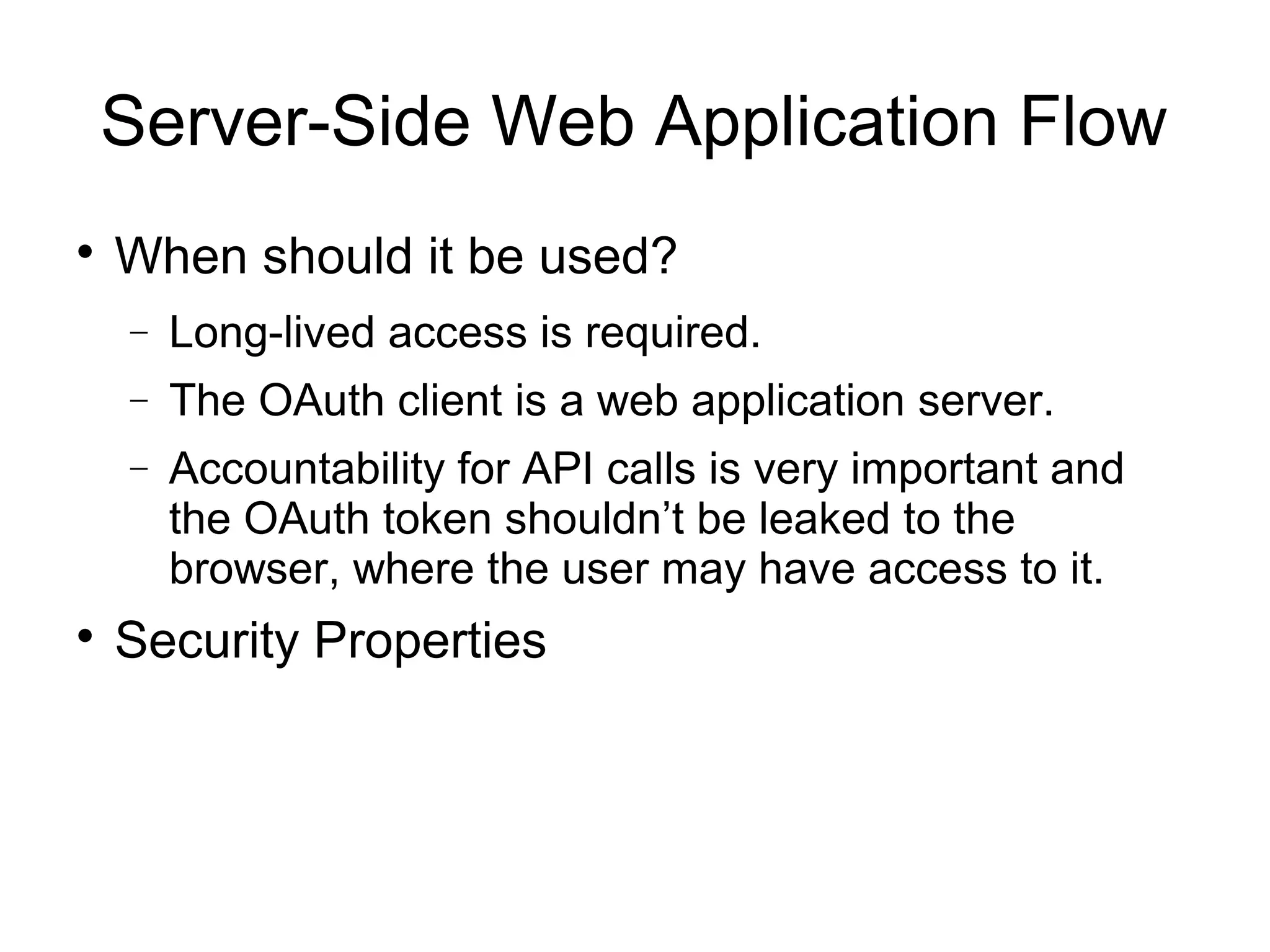 Server-Side Web Application Flow

    When should it be used?
    −   Long-lived access is required.
    −   The OAuth client is a web application server.
    −   Accountability for API calls is very important and
        the OAuth token shouldn’t be leaked to the
        browser, where the user may have access to it.

    Security Properties
 