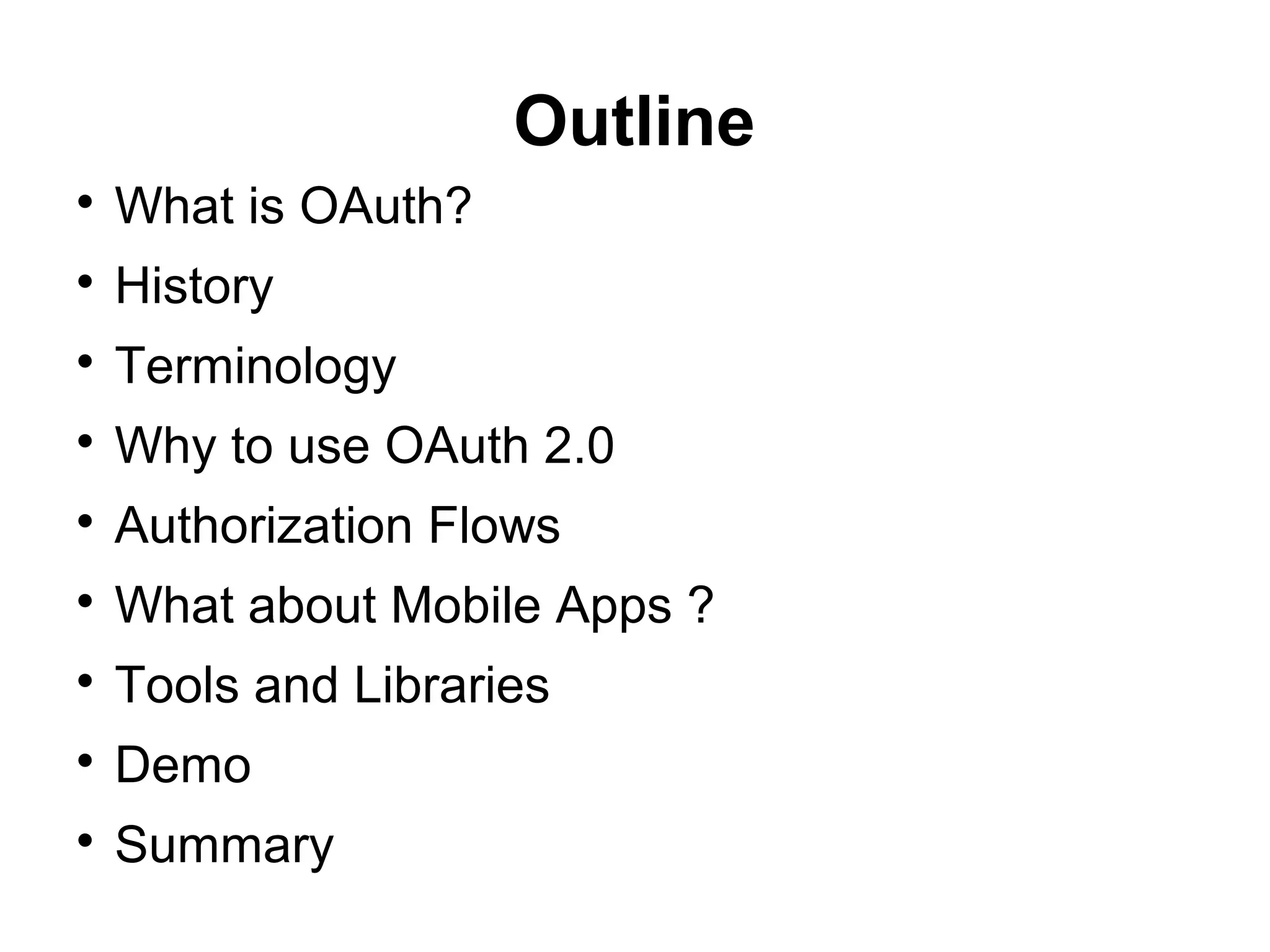 Outline

    What is OAuth?

    History

    Terminology

    Why to use OAuth 2.0

    Authorization Flows

    What about Mobile Apps ?

    Tools and Libraries

    Demo

    Summary
 