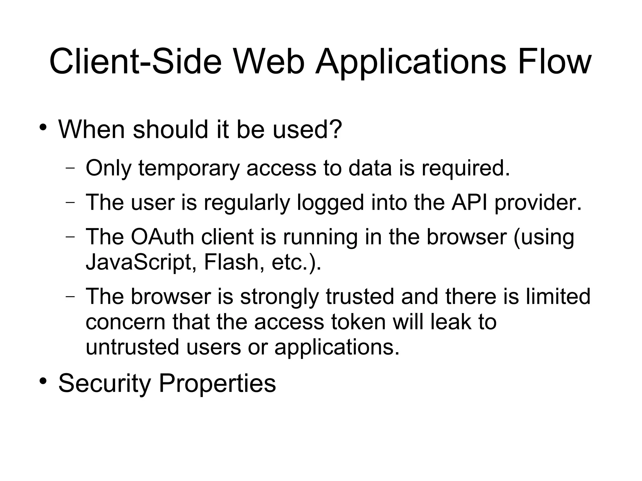 Client-Side Web Applications Flow

    When should it be used?
    −   Only temporary access to data is required.
    −   The user is regularly logged into the API provider.
    −   The OAuth client is running in the browser (using
        JavaScript, Flash, etc.).
    −   The browser is strongly trusted and there is limited
        concern that the access token will leak to
        untrusted users or applications.

    Security Properties
 