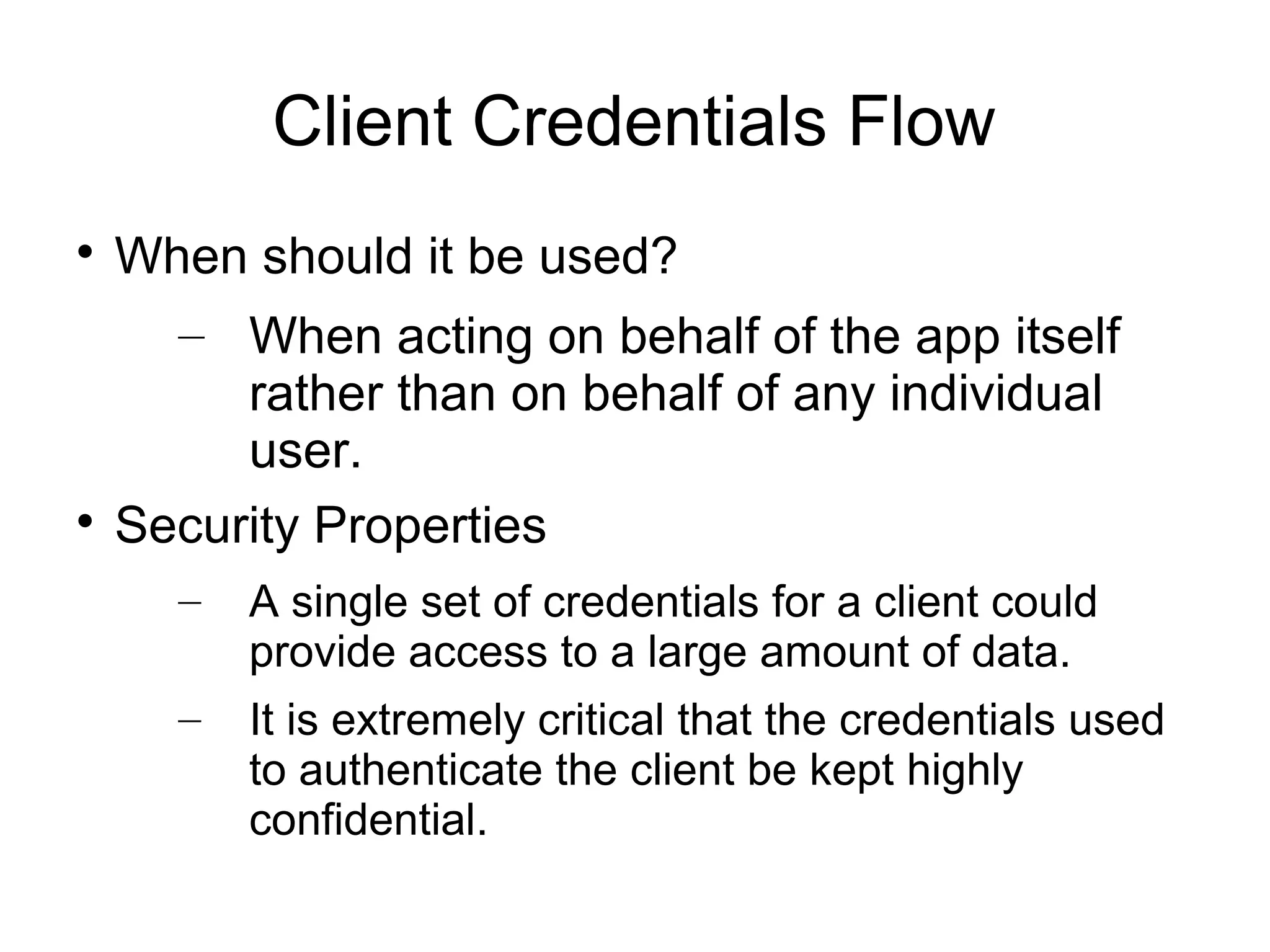 Client Credentials Flow

  When should it be used?
    – When acting on behalf of the app itself
       rather than on behalf of any individual
       user.

  Security Properties
    –   A single set of credentials for a client could
        provide access to a large amount of data.
    –   It is extremely critical that the credentials used
        to authenticate the client be kept highly
        confidential.
 