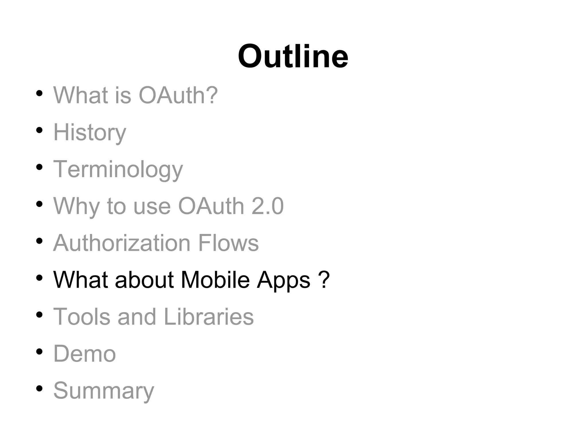 Outline

    What is OAuth?

    History

    Terminology

    Why to use OAuth 2.0

    Authorization Flows

    What about Mobile Apps ?

    Tools and Libraries

    Demo

    Summary
 