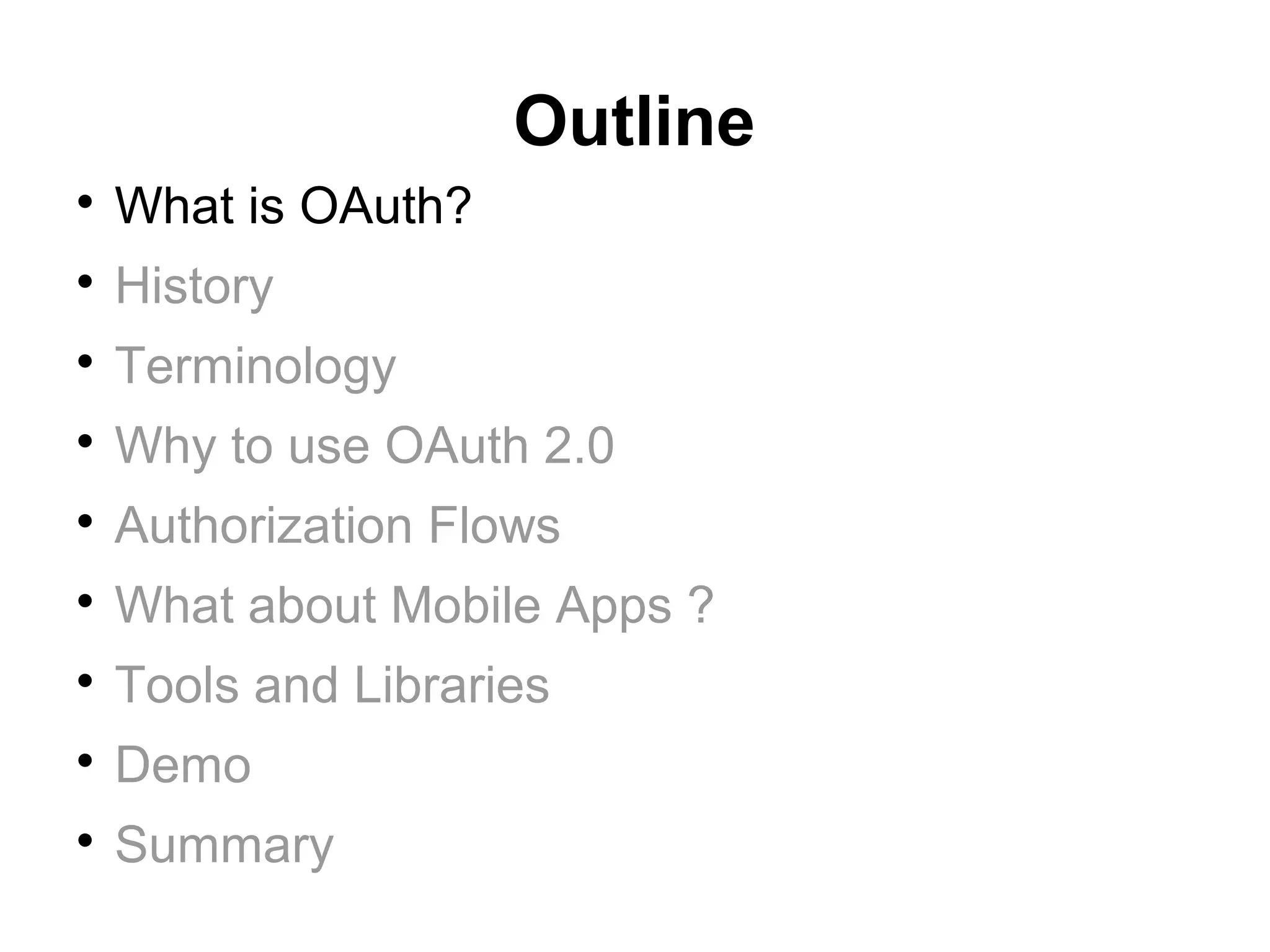 Outline

    What is OAuth?

    History

    Terminology

    Why to use OAuth 2.0

    Authorization Flows

    What about Mobile Apps ?

    Tools and Libraries

    Demo

    Summary
 