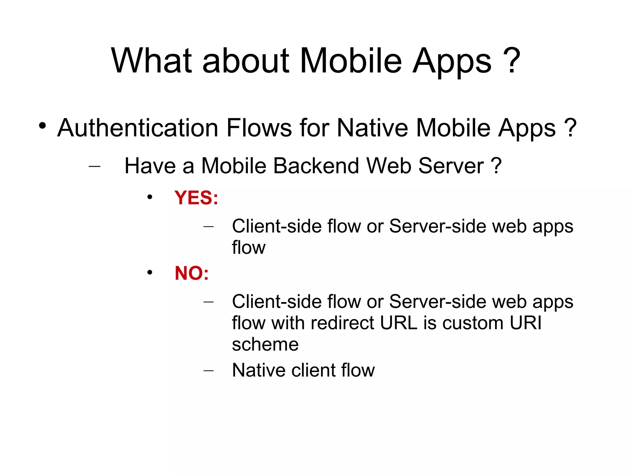 What about Mobile Apps ?

    Authentication Flows for Native Mobile Apps ?
      –   Have a Mobile Backend Web Server ?
            •   YES:
                  – Client-side flow or Server-side web apps
                     flow
            •   NO:
                  – Client-side flow or Server-side web apps
                     flow with redirect URL is custom URI
                     scheme
                  – Native client flow
 