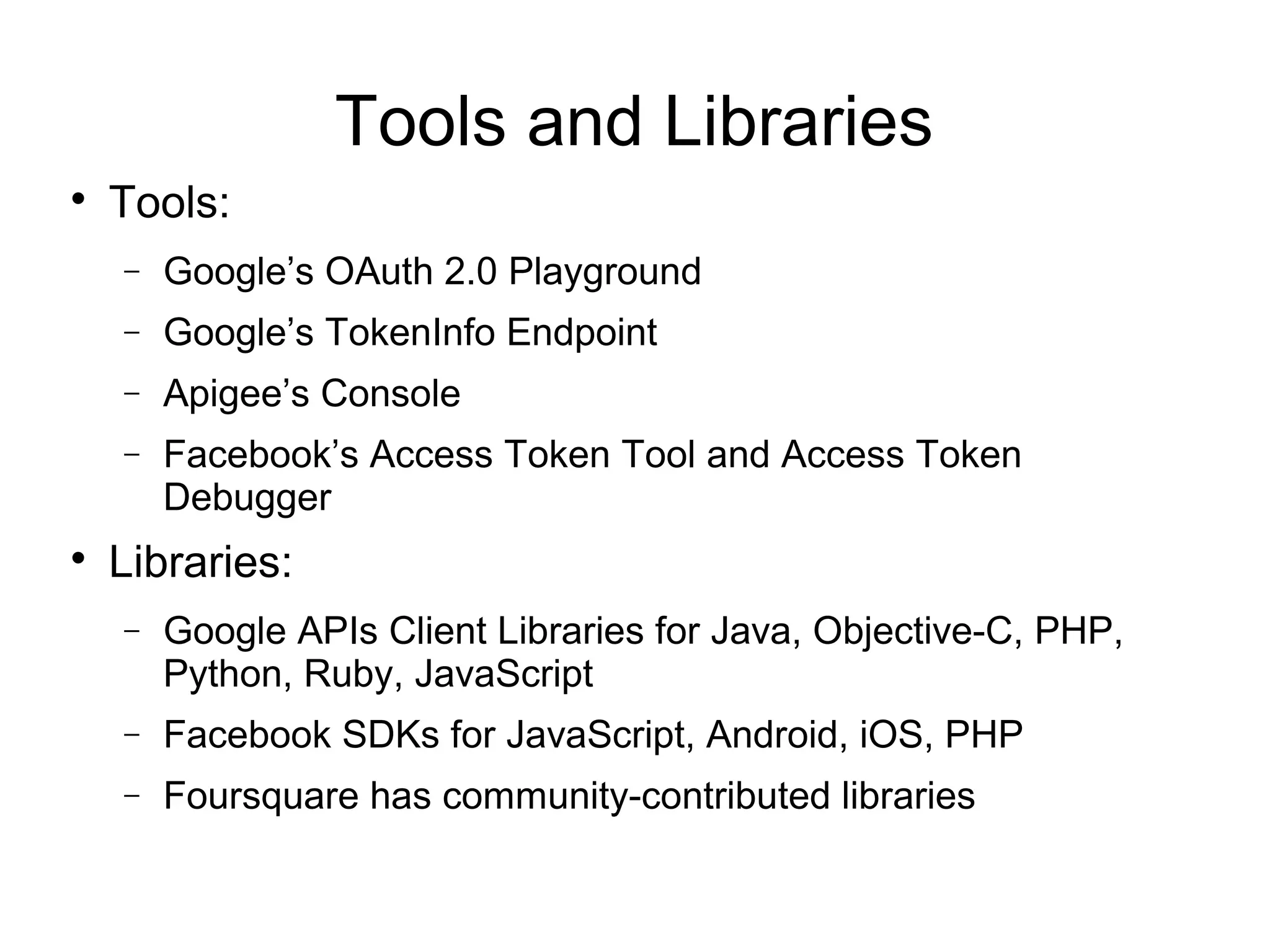 Tools and Libraries

    Tools:
    −   Google’s OAuth 2.0 Playground
    −   Google’s TokenInfo Endpoint
    −   Apigee’s Console
    −   Facebook’s Access Token Tool and Access Token
        Debugger

    Libraries:
    −   Google APIs Client Libraries for Java, Objective-C, PHP,
        Python, Ruby, JavaScript
    −   Facebook SDKs for JavaScript, Android, iOS, PHP
    −   Foursquare has community-contributed libraries
 