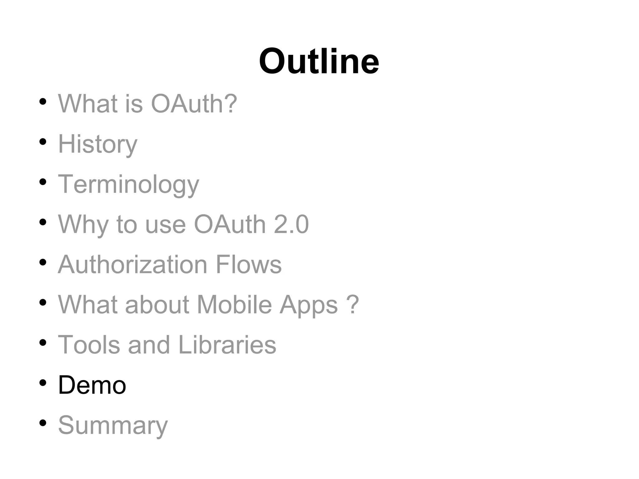 Outline

    What is OAuth?

    History

    Terminology

    Why to use OAuth 2.0

    Authorization Flows

    What about Mobile Apps ?

    Tools and Libraries

    Demo

    Summary
 