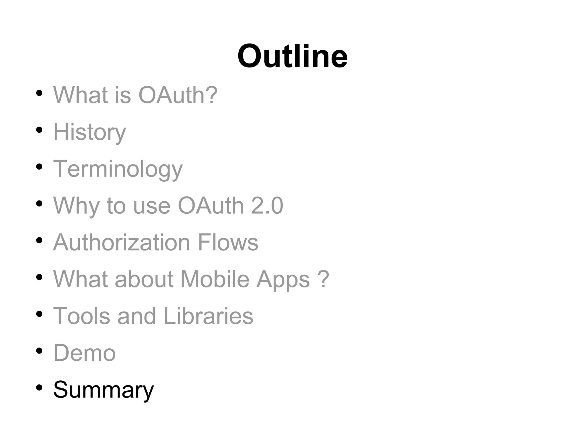 Outline

    What is OAuth?

    History

    Terminology

    Why to use OAuth 2.0

    Authorization Flows

    What about Mobile Apps ?

    Tools and Libraries

    Demo

    Summary
 