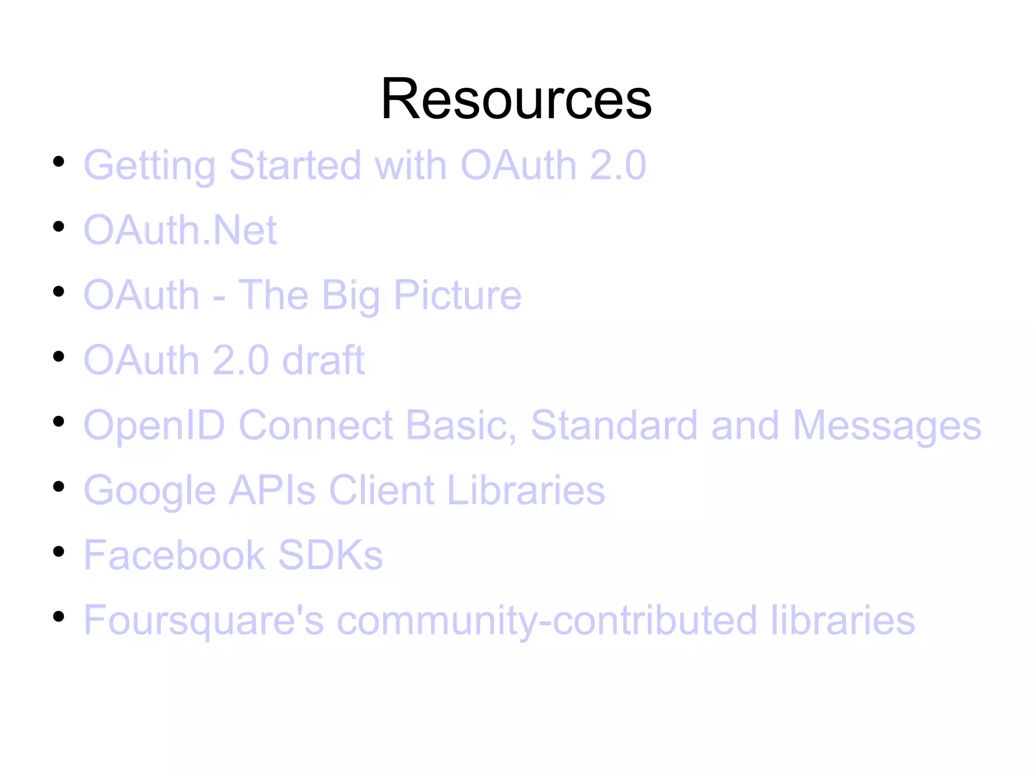 Resources

    Getting Started with OAuth 2.0

    OAuth.Net

    OAuth - The Big Picture

    OAuth 2.0 draft

    OpenID Connect Basic, Standard and Messages

    Google APIs Client Libraries

    Facebook SDKs

    Foursquare's community-contributed libraries
 